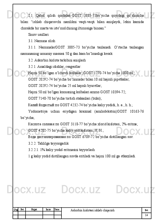 № Хужжат
Изм
14Bet
Askorbin kislotasi ishlab chiqarish SanaImzoBet
Hujjat
O'zg 2.1.   Qabul   qilish   qoidalari-GOST   3885-73bo’yicha   quyidagi   qo’shimcha
bilan:   “ishlab   chiqaruvchi   namlikni   vaqti-vaqti   bilan   aniqlaydi,   lekin   kamida
chorakda bir marta va iste’molchining iltimosiga binoan.”
Sinov usullari
3.1. Namuna olish
3.1.1.   NamunalarGOST   3885-73   bo’yicha   tanlanadi.   O’rtacha   tanlangan
namunaning umumiy massasi 50 g dan kam bo’lmasligi kerak.
3.2. Askorbin kislota tarkibini aniqlash
3.2.1. Amaldagi idishlar, reagentlar:
Hajmi 50 bo’lgan o’lchovli kolbalar; GOST 1770-74 bo’yicha 1000 ml;;
GOST 20292-74 bo’yicha bo’linmalar bilan 10 ml hajmli pipetkalar;
GOST 20292-74 bo’yicha 25 ml hajmli byuretlar;
Hajmi 50 ml bo’lgan konusning kolbalari ammo GOST 10394-72;
GOST 7148-70 bo’yicha tortish stakanlari (büks);
Калий йодистый по GOST 4232-74 bo’yicha kaliy yodidi, h. a., h. h.;
Yodometriya   uchun   eriydigan   kraxmal   (amilodekstrin)GOST   10163-76
bo’yicha;
Кислота соляная по GOST 3118-77 bo’yicha xlorid kislotasi, 2% eritma;
GOST 4202-75 bo’yicha kaliy yod kislotasi, H. H.;
Вода дистилированная по  GOST  6709-72  bo ’ yicha   distillangan   suv .
3.2.2. Tahlilga tayyorgarlik
3.2.2.1. 1% kaliy yodid eritmasini tayyorlash
1 g kaliy yodid distillangan suvda eritiladi va hajmi 100 ml ga etkaziladi.
                         