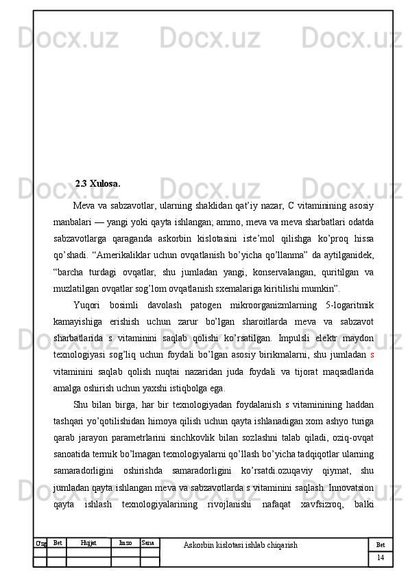 № Хужжат
Изм
14Bet
Askorbin kislotasi ishlab chiqarish SanaImzoBet
Hujjat
O'zg           2.3 Xulosa.
Meva  va sabzavotlar, ularning shaklidan  qat’iy nazar, C  vitaminining asosiy
manbalari — yangi yoki qayta ishlangan; ammo, meva va meva sharbatlari odatda
sabzavotlarga   qaraganda   askorbin   kislotasini   iste’mol   qilishga   ko’proq   hissa
qo’shadi.  “Amerikaliklar  uchun  ovqatlanish  bo’yicha  qo’llanma”  da  aytilganidek,
“barcha   turdagi   ovqatlar,   shu   jumladan   yangi,   konservalangan,   quritilgan   va
muzlatilgan ovqatlar sog’lom ovqatlanish sxemalariga kiritilishi mumkin”.
Yuqori   bosimli   davolash   patogen   mikroorganizmlarning   5-logaritmik
kamayishiga   erishish   uchun   zarur   bo’lgan   sharoitlarda   meva   va   sabzavot
sharbatlarida   s   vitaminini   saqlab   qolishi   ko’rsatilgan.   Impulsli   elektr   maydon
texnologiyasi   sog’liq   uchun   foydali   bo’lgan   asosiy   birikmalarni,   shu   jumladan   s
vitaminini   saqlab   qolish   nuqtai   nazaridan   juda   foydali   va   tijorat   maqsadlarida
amalga oshirish uchun yaxshi istiqbolga ega. 
Shu   bilan   birga,   har   bir   texnologiyadan   foydalanish   s   vitaminining   haddan
tashqari yo’qotilishidan himoya qilish uchun qayta ishlanadigan xom ashyo turiga
qarab   jarayon   parametrlarini   sinchkovlik   bilan   sozlashni   talab   qiladi,   oziq-ovqat
sanoatida termik bo’lmagan texnologiyalarni qo’llash bo’yicha tadqiqotlar ularning
samaradorligini   oshirishda   samaradorligini   ko’rsatdi.ozuqaviy   qiymat,   shu
jumladan qayta ishlangan meva va sabzavotlarda s vitaminini saqlash. Innovatsion
qayta   ishlash   texnologiyalarining   rivojlanishi   nafaqat   xavfsizroq,   balki 