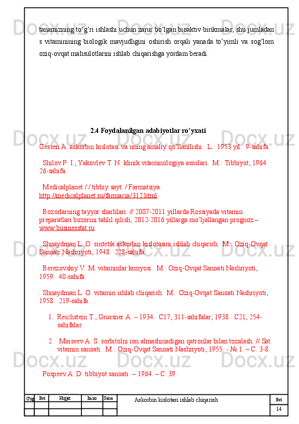 № Хужжат
Изм
14Bet
Askorbin kislotasi ishlab chiqarish SanaImzoBet
Hujjat
O'zg tanamizning to’g’ri ishlashi uchun zarur bo’lgan bioaktiv birikmalar, shu jumladan
s   vitaminining   biologik   mavjudligini   oshirish   orqali   yanada   to’yimli   va   sog’lom
oziq-ovqat mahsulotlarini ishlab chiqarishga yordam beradi.
                              2.4 Foydalanilgan adabiyotlar ro’yxati
Gessen A. askorbin kislotasi va uning amaliy qo’llanilishi.  L.: 1953 yil.  9-sahifa.
. Shilov P. I., Yakovlev T. N. klinik vitaminologiya asoslari.  M.: Tibbiyot, 1964.  
26-sahifa.
. Medicalplanet / / tibbiy sayt. / Farmatsiya: 
http://medicalplanet.su/farmacia/312.html
. Bozorlarning tayyor sharhlari. // 2007-2011 yillarda Rossiyada vitamin 
preparatlari bozorini tahlil qilish, 2012-2016 yillarga mo’ljallangan prognoz – 
www.businesstat.ru
. Shnaydman L. O. sintetik askorbin kislotasini ishlab chiqarish.  M.: Oziq-Ovqat 
Sanoati Nashriyoti, 1948.  228-sahifa.
. Berezovskiy V. M. vitaminlar kimyosi.  M.: Oziq-Ovqat Sanoati Nashriyoti, 
1959.  40-sahifa.
. Shnaydman L. O. vitamin ishlab chiqarish.  M.: Oziq-Ovqat Sanoati Nashriyoti, 
1958.  219-sahifa.
1. Reichstein T., Grussner A. – 1934.  С17, 311-sahifalar; 1938.  С21, 254-
sahifalar.
2.  Moiseev A. S. sorbitolni ion almashinadigan qatronlar bilan tozalash. // Sat. 
vitamin sanoati.  M.: Oziq-Ovqat Sanoati Nashriyoti, 1955. - № 1. – C. 3-8.
. Pospeev A. D. tibbiyot sanoati. – 1964. – C. 39. 