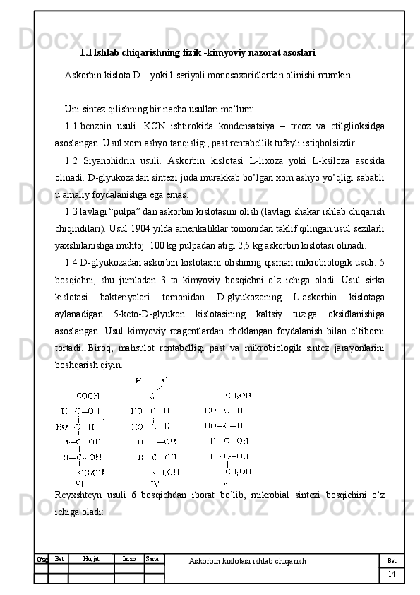 № Хужжат
Изм
14Bet
Askorbin kislotasi ishlab chiqarish SanaImzoBet
Hujjat
O'zg 1.1 Ishlab chiqarishning fizik -kimyoviy nazorat asoslari
Askorbin kislota D – yoki l-seriyali monosaxaridlardan olinishi mumkin.
Uni sintez qilishning bir necha usullari ma’lum:
1.1 benzoin   usuli.   KCN   ishtirokida   kondensatsiya   –   treoz   va   etilglioksidga
asoslangan. Usul xom ashyo tanqisligi, past rentabellik tufayli istiqbolsizdir.
1.2   Siyanohidrin   usuli.   Askorbin   kislotasi   L-lixoza   yoki   L-ksiloza   asosida
olinadi. D-glyukozadan sintezi juda murakkab bo’lgan xom ashyo yo’qligi sababli
u amaliy foydalanishga ega emas.
1.3 lavlagi “pulpa” dan askorbin kislotasini olish (lavlagi shakar ishlab chiqarish
chiqindilari). Usul 1904 yilda amerikaliklar tomonidan taklif qilingan.usul sezilarli
yaxshilanishga muhtoj: 100 kg pulpadan atigi 2,5 kg askorbin kislotasi olinadi.
1.4 D-glyukozadan askorbin kislotasini olishning qisman mikrobiologik usuli. 5
bosqichni,   shu   jumladan   3   ta   kimyoviy   bosqichni   o’z   ichiga   oladi.   Usul   sirka
kislotasi   bakteriyalari   tomonidan   D-glyukozaning   L-askorbin   kislotaga
aylanadigan   5-keto-D-glyukon   kislotasining   kaltsiy   tuziga   oksidlanishiga
asoslangan.   Usul   kimyoviy   reagentlardan   cheklangan   foydalanish   bilan   e’tiborni
tortadi.   Biroq,   mahsulot   rentabelligi   past   va   mikrobiologik   sintez   jarayonlarini
boshqarish qiyin.
Reyxshteyn   usuli   6   bosqichdan   iborat   bo’lib,   mikrobial   sintezi   bosqichini   o’z
ichiga oladi: 