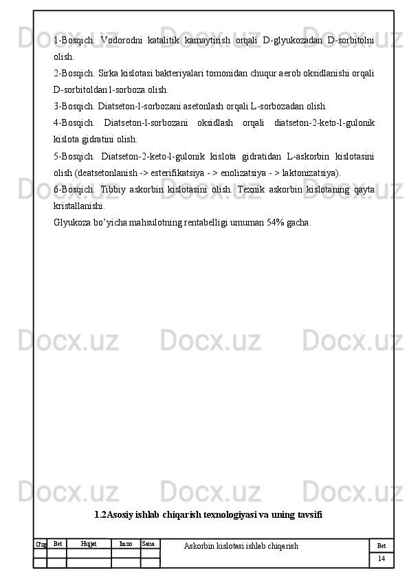 № Хужжат
Изм
14Bet
Askorbin kislotasi ishlab chiqarish SanaImzoBet
Hujjat
O'zg 1-Bosqich.   Vodorodni   katalitik   kamaytirish   orqali   D-glyukozadan   D-sorbitolni
olish.
2-Bosqich. Sirka kislotasi bakteriyalari tomonidan chuqur aerob oksidlanishi orqali
D-sorbitoldan l-sorboza olish.
3-Bosqich. Diatseton-l-sorbozani asetonlash orqali L-sorbozadan olish.
4-Bosqich.   Diatseton-l-sorbozani   oksidlash   orqali   diatseton-2-keto-l-gulonik
kislota gidratini olish.
5-Bosqich.   Diatseton-2-keto-l-gulonik   kislota   gidratidan   L-askorbin   kislotasini
olish (deatsetonlanish -> esterifikatsiya - > enolizatsiya - > laktonizatsiya).
6-Bosqich.   Tibbiy   askorbin   kislotasini   olish.   Texnik   askorbin   kislotaning   qayta
kristallanishi.
Glyukoza bo’yicha mahsulotning rentabelligi umuman 54% gacha.
 
                  1.2Asosiy ishlab chiqarish texnologiyasi va uning tavsifi 