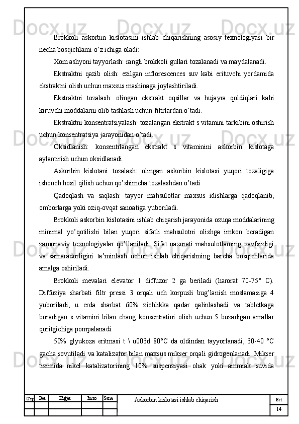 № Хужжат
Изм
14Bet
Askorbin kislotasi ishlab chiqarish SanaImzoBet
Hujjat
O'zg Brokkoli   askorbin   kislotasini   ishlab   chiqarishning   asosiy   texnologiyasi   bir
necha bosqichlarni o’z ichiga oladi:
Xom ashyoni tayyorlash: rangli brokkoli gullari tozalanadi va maydalanadi.
Ekstraktni   qazib   olish:   ezilgan   inflorescences   suv   kabi   erituvchi   yordamida
ekstraktni olish uchun maxsus mashinaga joylashtiriladi.
Ekstraktni   tozalash:   olingan   ekstrakt   oqsillar   va   hujayra   qoldiqlari   kabi
kiruvchi moddalarni olib tashlash uchun filtrlardan o’tadi.
Ekstraktni konsentratsiyalash: tozalangan ekstrakt s vitamini tarkibini oshirish
uchun konsentratsiya jarayonidan o’tadi.
Oksidlanish:   konsentrlangan   ekstrakt   s   vitaminini   askorbin   kislotaga
aylantirish uchun oksidlanadi.
Askorbin   kislotani   tozalash:   olingan   askorbin   kislotasi   yuqori   tozaligiga
ishonch hosil qilish uchun qo’shimcha tozalashdan o’tadi
Qadoqlash   va   saqlash:   tayyor   mahsulotlar   maxsus   idishlarga   qadoqlanib,
omborlarga yoki oziq-ovqat sanoatiga yuboriladi.
Brokkoli askorbin kislotasini ishlab chiqarish jarayonida ozuqa moddalarining
minimal   yo’qotilishi   bilan   yuqori   sifatli   mahsulotni   olishga   imkon   beradigan
zamonaviy   texnologiyalar   qo’llaniladi.   Sifat   nazorati   mahsulotlarning   xavfsizligi
va   samaradorligini   ta’minlash   uchun   ishlab   chiqarishning   barcha   bosqichlarida
amalga oshiriladi.
Brokkoli   mevalari   elevator   1   diffuzor   2   ga   beriladi   (harorat   70-75°   C).
Diffuziya   sharbati   filtr   pressi   3   orqali   uch   korpusli   bug’lanish   moslamasiga   4
yuboriladi,   u   erda   sharbat   60%   zichlikka   qadar   qalinlashadi   va   tabletkaga
boradigan   s   vitamini   bilan   chang   konsentratini   olish   uchun   5   buzadigan   amallar
quritgichiga pompalanadi.
50%   glyukoza   eritmasi   t   \   u003d   80°C   da   oldindan   tayyorlanadi,   30-40   °C
gacha sovutiladi va katalizator bilan maxsus mikser orqali gidrogenlanadi. Mikser
tizimida   nikel   katalizatorining   10%   suspenziyasi   ohak   yoki   ammiak   suvida 