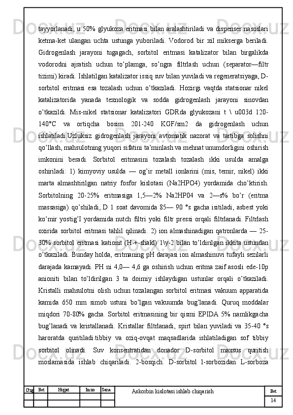 № Хужжат
Изм
14Bet
Askorbin kislotasi ishlab chiqarish SanaImzoBet
Hujjat
O'zg tayyorlanadi,  u 50%  glyukoza eritmasi  bilan  aralashtiriladi  va  dispenser  nasoslari
ketma-ket   ulangan   uchta   ustunga   yuboriladi.   Vodorod   bir   xil   mikserga   beriladi.
Gidrogenlash   jarayoni   tugagach,   sorbitol   eritmasi   katalizator   bilan   birgalikda
vodorodni   ajratish   uchun   to’plamga,   so’ngra   filtrlash   uchun   (separator—filtr
tizimi) kiradi. Ishlatilgan katalizator issiq suv bilan yuviladi va regeneratsiyaga, D-
sorbitol   eritmasi   esa   tozalash   uchun   o’tkaziladi.   Hozirgi   vaqtda   statsionar   nikel
katalizatorida   yanada   texnologik   va   sodda   gidrogenlash   jarayoni   sinovdan
o’tkazildi.   Mis-nikel   statsionar   katalizatori   GDRda   glyukozani   t   \   u003d   120-
140°C   va   ortiqcha   bosim   201-240   KGF/sm2   da   gidrogenlash   uchun
ishlatiladi.Uzluksiz   gidrogenlash   jarayoni   avtomatik   nazorat   va   tartibga   solishni
qo’llash, mahsulotning yuqori sifatini ta’minlash va mehnat unumdorligini oshirish
imkonini   beradi.   Sorbitol   eritmasini   tozalash   tozalash   ikki   usulda   amalga
oshiriladi:   1)   kimyoviy   usulda   —   og’ir   metall   ionlarini   (mis,   temir,   nikel)   ikki
marta   almashtirilgan   natriy   fosfor   kislotasi   (Na2HPO4)   yordamida   cho’ktirish.
Sorbitolning   20-25%   eritmasiga   1,5—2%   Na2HP04   va   2—s%   bo’r   (eritma
massasiga)   qo’shiladi,   D   1   soat   davomida   85—   90   °s   gacha   isitiladi,   asbest   yoki
ko’mir   yostig’I   yordamida   nutch   filtri   yoki   filtr   pressi   orqali   filtrlanadi.   Filtrlash
oxirida   sorbitol   eritmasi   tahlil   qilinadi.   2)   ion   almashinadigan   qatronlarda   —   25-
30% sorbitol eritmasi kationit (H-+-shakl) 1\y-2 bilan to’ldirilgan ikkita ustundan
o’tkaziladi. Bunday holda, eritmaning pH darajasi ion almashinuvi tufayli sezilarli
darajada kamayadi. PH ni  4,0— 4,6 ga oshirish  uchun eritma  zaif  asosli  ede-10p
anioniti   bilan   to’ldirilgan   3   ta   doimiy   ishlaydigan   ustunlar   orqali   o’tkaziladi.
Kristalli   mahsulotni   olish   uchun   tozalangan   sorbitol   eritmasi   vakuum   apparatida
kamida   650   mm   simob   ustuni   bo’lgan   vakuumda   bug’lanadi.   Quruq   moddalar
miqdori   70-80%   gacha.   Sorbitol   eritmasining   bir   qismi   EPIDA   5%   namlikgacha
bug’lanadi   va   kristallanadi.   Kristallar   filtrlanadi,   spirt   bilan   yuviladi   va   35-40   °s
haroratda   quritiladi.tibbiy   va   oziq-ovqat   maqsadlarida   ishlatiladigan   sof   tibbiy
sorbitol   olinadi.   Suv   konsentratidan   donador   D-sorbitol   maxsus   quritish
moslamasida   ishlab   chiqariladi.   2-bosqich.   D-sorbitol   l-sorbozidan   L-sorboza 