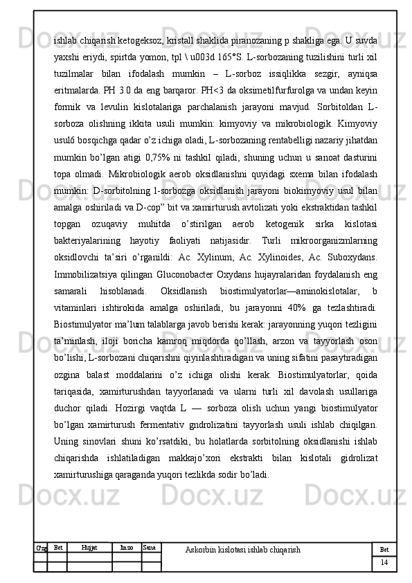 № Хужжат
Изм
14Bet
Askorbin kislotasi ishlab chiqarish SanaImzoBet
Hujjat
O'zg ishlab chiqarish ketogeksoz, kristall shaklida piranozaning p shakliga ega. U suvda
yaxshi eriydi, spirtda yomon, tpl \ u003d 165°S. L-sorbozaning tuzilishini turli xil
tuzilmalar   bilan   ifodalash   mumkin   –   L-sorboz   issiqlikka   sezgir,   ayniqsa
eritmalarda. PH 3.0 da eng barqaror. PH<3 da oksimetilfurfurolga va undan keyin
formik   va   levulin   kislotalariga   parchalanish   jarayoni   mavjud.   Sorbitoldan   L-
sorboza   olishning   ikkita   usuli   mumkin:   kimyoviy   va   mikrobiologik.   Kimyoviy
usul6 bosqichga qadar o’z ichiga oladi, L-sorbozaning rentabelligi nazariy jihatdan
mumkin   bo’lgan   atigi   0,75%   ni   tashkil   qiladi,   shuning   uchun   u   sanoat   dasturini
topa   olmadi.   Mikrobiologik   aerob   oksidlanishni   quyidagi   sxema   bilan   ifodalash
mumkin:   D-sorbitolning   l-sorbozga   oksidlanish   jarayoni   biokimyoviy   usul   bilan
amalga oshiriladi va D-cop” bit va xamirturush avtolizati yoki ekstraktidan tashkil
topgan   ozuqaviy   muhitda   o’stirilgan   aerob   ketogenik   sirka   kislotasi
bakteriyalarining   hayotiy   faoliyati   natijasidir.   Turli   mikroorganizmlarning
oksidlovchi   ta’siri   o’rganildi:   Ac.   Xylinum,   Ac.   Xylinoides,   Ac.   Suboxydans.
Immobilizatsiya   qilingan   Gluconobacter   Oxydans   hujayralaridan   foydalanish   eng
samarali   hisoblanadi.   Oksidlanish   biostimulyatorlar—aminokislotalar,   b
vitaminlari   ishtirokida   amalga   oshiriladi,   bu   jarayonni   40%   ga   tezlashtiradi.
Biostimulyator ma’lum talablarga javob berishi kerak: jarayonning yuqori tezligini
ta’minlash,   iloji   boricha   kamroq   miqdorda   qo’llash,   arzon   va   tayyorlash   oson
bo’lishi, L-sorbozani chiqarishni qiyinlashtiradigan va uning sifatini pasaytiradigan
ozgina   balast   moddalarini   o’z   ichiga   olishi   kerak.   Biostimulyatorlar,   qoida
tariqasida,   xamirturushdan   tayyorlanadi   va   ularni   turli   xil   davolash   usullariga
duchor   qiladi.   Hozirgi   vaqtda   L   —   sorboza   olish   uchun   yangi   biostimulyator
bo’lgan   xamirturush   fermentativ   gndrolizatini   tayyorlash   usuli   ishlab   chiqilgan.
Uning   sinovlari   shuni   ko’rsatdiki,   bu   holatlarda   sorbitolning   oksidlanishi   ishlab
chiqarishda   ishlatiladigan   makkajo’xori   ekstrakti   bilan   kislotali   gidrolizat
xamirturushiga qaraganda yuqori tezlikda sodir bo’ladi. 