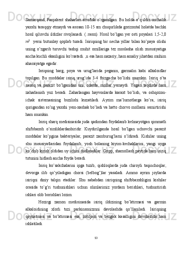 Samarqand, Panjakent shaharlari atrofida o’rganilgan. Bu holda o’q ildiz unchalik
yaxshi taraqqiy etmaydi va asosan 10-15 sm chuqurlikda gorizontal holatda bachki
hosil qiluvchi ildizlar rivojlanadi. (..rasm). Hosil bo’lgan yer osti  poyalari 1,5-2,0
m 2
    yerni   butunlay   qoplab   turadi.   Isiriqning   bir   necha   yillar   bilan   ko’paya   olishi
uning   o’zgarib   turuvchi   tashqi   muhit   omillariga   tez   moslasha   olish   xususiyatiga
ancha kuchli ekanligini ko’rsatadi. ,u esa ham nazariy, ham amaliy jihatdan muhim
ahamiyatga egadir.
Isriqning   barg,   poya   va   urug’larida   peganin,   garmalin   kabi   alkaloidlar
topilgan.   Bu   moddalar   isiriq   urug’ida   3-4   foizgacha   bo’lishi   mumkin.   Isiriq   o’ta
sassiq   va   parazit   bo’lganidan   uni,   odatda,   mollar   yemaydi.   Yegan   taqdirda   ham
zaharlanish   yuz   beradi.   Zaharlangan   hayvonlarda   karaxt   bo’lish,   va   oshqozon-
ichak   sistemasining   buzilishi   kuzatiladi.   Ayrim   ma’lumotlarga   ko’ra,   isiriq
qurigandan so’ng yaxshi yem-xashak bo’ladi va hatto chorvo mollarni semirtirishi
ham mumkin.
Isiriq sharq medisinasida juda qadimdan foydalanib kelinayotgan qimmatli
shifobaxsh   o’simliklardanbiridir.   Kuydirilganda   hosil   bo’lgan   uchuvchi   parazit
moddalar   ko’pgina   bakteriyalar,   parazit   zamburug’larni   o’ldiradi.   Kishilar   uning
shu   xususiyatlaridan   foydalanib,   yosh   bolaning   kiyim-kechaklarini,   yangi   uyga
ko’chib kirish oldidan uy ichini dudlatadilar. Gripp, shamollash paytida ham isiriq
tutunini hidlash ancha foyda beradi.
Isiriq   ko’sakchalarini   ipga   tuzib,   qishloqlarda   juda   chiroyli   taqinchoqlar,
devorga   ilib   qo’yiladigan   chorsi   (belbog’)lar   yasaladi.   Ammo   ayrim   joylarda
isiriqni   diniy   talqin   etadilar.   Shu   sababdan   isiriqning   shifobaxshligini   kishilar
orasida   to’g’ri   tushunishlari   uchun   olimlarimiz   yordam   berishlari,   tushuntirish
ishlari olib borishlari lozim.
Hozirgi   zamon   medisinasida   isiriq   ildizining   bo’ktirmasi   va   garmin
alkaloidining   xlorli   tuzi   parkinsonizmni   davolashda   qo’llaniladi.   Isiriqning
qaynatmasi   va   bo’ktirmasi   esa,   zotiljam   va   bezgak   kasalligini   davolashda   ham
ishlatiladi.
13