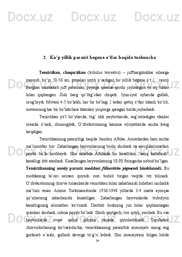 2. Ko’p  yillik parazit begona o’tlar haqida tushuncha
Temirtikan,   chaqartikan   (tribulus   terrestris)   –   juftbargdoshlar   oilasiga
mansub,   bo’yi   20-50   sm,   poyalari   yotib   o’sadigan   bir   yillik   begona   o’t   (...   rasm)
Barglari   murakkab   juft   patsimon,   poyaga   qarama-qarshi   joylashgan   va   oq   tuklar
bilan   qoplangan.   Guli   barg   qo’ltig’idan   chiqadi.   Iyun-iyul   oylarida   gullab,
urug’laydi. Mevasi 4-5 bo’lakli, har bir bo’lagi 2 tadan qattiq o’tkir tikanli bo’lib,
mevasining har bir bo’lakchasi tikanlari yuqoriga qaragan holda joylashadi.
Temirtikan   yo’l   bo’ylarida,   tog’   oldi   yaylovlarida,   sug’oriladigan   ekinlar
orasida   o’sadi,   shuningdek,   O’zbekistonning   hamma   viloyatlarida   ancha   keng
tarqalgan.
Temirtikanning parazitligi  haqida  Janubiy Afrika,  Amerikadan  ham  ancha
ma’lumotlar   bor.   Zaharlangan   hayvonlarning   boshi   shishadi   va   sariqlikalomatlari
paydo   bo’la   boshlaydi.   Shu   sababda   Afrikada   bu   kasallikni   “sariq   kattabosh”
kasalligi deb atashadi. Kasallangan hayvonlarning 50-90 foizigacha nobud bo’lgan.
Temirtikanning   asosiy   parazit   moddasi   filloeritrin   pigmenti   hisoblanadi.   Bu
moddaning   ta’siri   asosan   quyosh   nuri   tushib   turgan   vaqtda   tez   bilinadi.
O’zbekistonning chorva tumanlarida temirtikan bilan zaharlanish holatlari unchalik
ma’lum   emas.   Ammo   Turkmanistonda   1936-1948   yillarda   3-4   marta   ayniqsa
qo’zilarning   zaharlanishi   kuzatilgan.   Zaharlangan   hayvonlarda   trubulyoz
kasalligining   alomatlari   ko’rinadi.   Dastlab   boshning   jun   bilan   qoplanmagan
qismlari shishadi, isitma paydo bo’ladi. Shish qaytgach, teri qotib, yoriladi. Bu esa
hayvonlarda   ovqat   qabul   qilishni   yanada   qiyinlashtiradi.   Tajribakor
chorvodorlarning   ko’rsatishicha,   temirtikanning   parazitlik   xususiyati   uning   eng
gurkirab   o’sishi,   gullash   davriga   to’g’ri   keladi.   Shu   xususiyatini   bilgan   holda
14