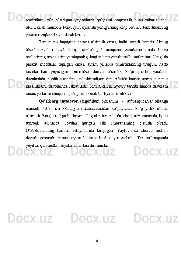 temirtikan   ko’p   o’sadigan   yaylovlarda   qo’ylarni   boqmaslik   bilan   zaharlanishni
oldini olish mumkin. May, iyun oylarida yomg’irning ko’p bo’lishi temirtikanning
yaxshi rivojlanishidan darak beradi.
Temirtikan   faqatgina   parazit   o’simlik   emas,   balki   zararli   hamdir.   Uning
tikanli mevalari ohiz bo’shlig’i, qizilo’ngach, oshqozon devorlarini hamda chorva
mollarining tuyoqlarini yaralaganligi haqida ham yetarli ma’lumotlar bor. Urug’ida
parazit   moddalar   topilgan   emas,   ayrim   yillarda   temirtikanning   urug’ini   hatto
kishilar   ham   yeyishgan.   Temirtikan   dorivor   o’simlik,   ko’proq   ochiq   yaralarni
davolashda,   siydik   ajratishni   tezlashtiradigan   dori   sifatida   hamda   ayrim   taksonik
kasalliklarni   davolashda   ishlatiladi.   Temirtikan   kimyoviy   tarkibi   hamda   davolash
xususiyatlarini chuqurroq o’rganish kerak bo’lgan o’simlikdir.
Qo’shbarg   tuyatovon   (zigofillum   oksianum)   -     juftbargdoshlar   oilasiga
mansub,   40-70   sm   keladigan   ildizbachkisidan   ko’payuvchi   ko’p   yillik   o’tchil
o’simlik. Barglari  2 ga bo’lingan. Tog’oldi tumanlarda, cho’l, adir zonasida, lyoss
tuproqli   adirlarda,   loydan   qurigan   eski   imoratlarning   o’rnida   o’sadi.
O’zbekistonning   hamma   viloyatlarida   tarqalgan.   Yaylovlarda   chorvo   mollari
deyarli   yemaydi.   Ammo   ayrim   hollarda   boshqa   yea-xashak   o’tlar   bo’lmaganda
yeyilsa, qoramollar, tuyalar zaharlanishi mumkin. 
15