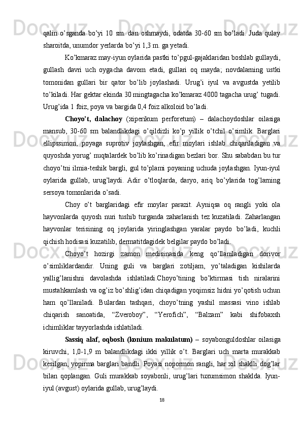 qalin   o’sganda   bo’yi   10   sm.   dan   oshmaydi,   odatda   30-60   sm   bo’ladi.   Juda   qulay
sharoitda, unumdor yerlarda bo’yi 1,3 m. ga yetadi.
Ko’kmaraz may-iyun oylarida pastki to’pgul-gajaklaridan boshlab gullaydi,
gullash   davri   uch   oygacha   davom   etadi,   gullari   oq   mayda;   novdalarning   ustki
tomonidan   gullari   bir   qator   bo’lib   joylashadi.   Urug’i   iyul   va   avgustda   yetilib
to’kiladi. Har gektar ekinda 30 mingtagacha ko’kmaraz 4000 tagacha urug’ tugadi.
Urug’ida 1 foiz, poya va bargida 0,4 foiz alkoloid bo’ladi.
Choyo’t,   dalachoy   (xiperikum   perforetum)   –   dalachoydoshlar   oilasiga
mansub,   30-60   sm   balandlikdagi   o’qildizli   ko’p   yillik   o’tchil   o’simlik.   Barglari
ellipssimon,   poyaga   suprotiv   joylashgan,   efir   moylari   ishlab   chiqariladigan   va
quyoshda yorug’ nuqtalardek bo’lib ko’rinadigan bezlari bor. Shu sababdan bu tur
choyo’tni ilmia-teshik bargli, gul to’plami poyaning uchuda joylashgan. Iyun-iyul
oylarida   gullab,   urug’laydi.   Adir   o’tloqlarda,   daryo,   ariq   bo’ylarida   tog’larning
sersoya tomonlarida o’sadi.
Choy   o’t   barglaridagi   efir   moylar   parazit.   Ayniqsa   oq   rangli   yoki   ola
hayvonlarda   quyosh   nuri   tushib   turganda   zaharlanish   tez   kuzatiladi.   Zaharlangan
hayvonlar   terisining   oq   joylarida   yiringlashgan   yaralar   paydo   bo’ladi,   kuchli
qichish hodisasi kuzatilib, dermatitdagidek belgilar paydo bo’ladi.
Choyo’t   hozirgi   zamon   medisinasida   keng   qo’llaniladigan   dorivor
o’simliklardandir.   Uning   guli   va   barglari   zotiljam,   yo’taladigan   kishilarda
yallig’lanishni   davolashda   ishlatiladi.Choyo’tining   bo’ktirmasi   tish   niralarini
mustahkamlash va og’iz bo’shlig’idan chiqadigan yoqimsiz hidni yo’qotish uchun
ham   qo’llaniladi.   Bulardan   tashqari,   choyo’tning   yashil   massasi   vino   ishlab
chiqarish   sanoatida,   “Zveroboy”,   “Yerofich”,   “Balzam”   kabi   shifobaxsh
ichimliklar tayyorlashda ishlatiladi.
Sassiq   alaf,   oqbosh   (konium   makulatum)   –   soyabonguldoshlar   oilasiga
kiruvchi,   1,0-1,9   m   balandlikdagi   ikki   yillik   o’t.   Barglari   uch   marta   murakkab
kesilgan, yopirma barglari bandli. Poyasi  nopormon rangli, har xil shaklli  dog’lar
bilan   qoplangan.   Guli   murakkab   soyabonli,   urug’lari   tuxumsimon   shaklda.   Iyun-
iyul (avgust) oylarida gullab, urug’laydi.
18 