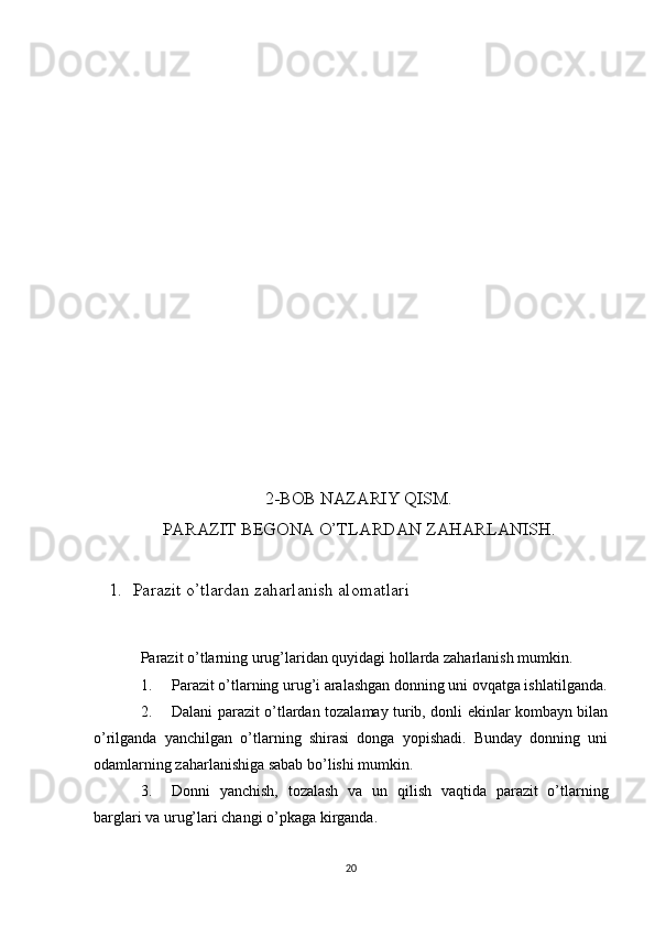 2-BOB NAZARIY QISM.
PARAZIT BEGONA O’TLARDAN ZAHARLANISH.
1. Parazit  o’tlardan zaharlanish alomatlari
Parazit o’tlarning urug’laridan quyidagi hollarda zaharlanish mumkin.
1. Parazit o’tlarning urug’i aralashgan donning uni ovqatga ishlatilganda.
2. Dalani parazit o’tlardan tozalamay turib, donli ekinlar kombayn bilan
o’rilganda   yanchilgan   o’tlarning   shirasi   donga   yopishadi.   Bunday   donning   uni
odamlarning zaharlanishiga sabab bo’lishi mumkin.
3. Donni   yanchish,   tozalash   va   un   qilish   vaqtida   parazit   o’tlarning
barglari va urug’lari changi o’pkaga kirganda.
20