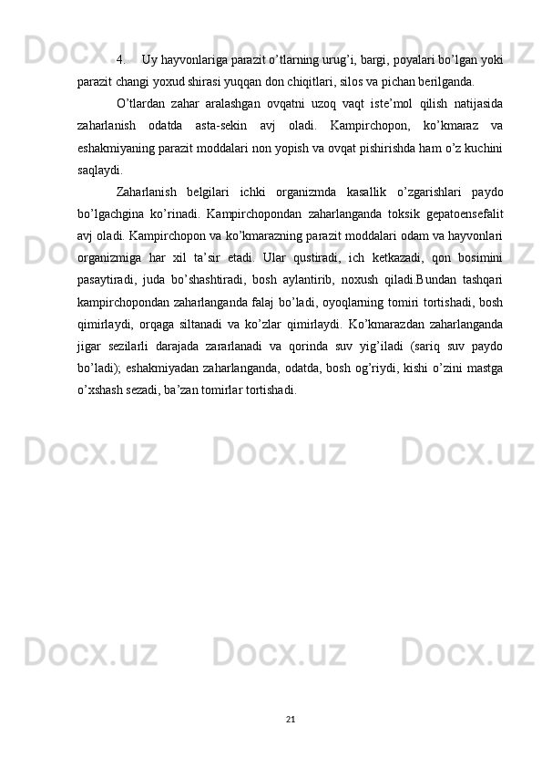 4. Uy hayvonlariga parazit o’tlarning urug’i, bargi, poyalari bo’lgan yoki
parazit changi yoxud shirasi yuqqan don chiqitlari, silos va pichan berilganda. 
O’tlardan   zahar   aralashgan   ovqatni   uzoq   vaqt   iste’mol   qilish   natijasida
zaharlanish   odatda   asta-sekin   avj   oladi.   Kampirchopon,   ko’kmaraz   va
eshakmiyaning parazit moddalari non yopish va ovqat pishirishda ham o’z kuchini
saqlaydi.
Zaharlanish   belgilari   ichki   organizmda   kasallik   o’zgarishlari   paydo
bo’lgachgina   ko’rinadi.   Kampirchopondan   zaharlanganda   toksik   gepatoensefalit
avj oladi. Kampirchopon va ko’kmarazning parazit moddalari odam va hayvonlari
organizmiga   har   xil   ta’sir   etadi.   Ular   qustiradi,   ich   ketkazadi,   qon   bosimini
pasaytiradi,   juda   bo’shashtiradi,   bosh   aylantirib,   noxush   qiladi.Bundan   tashqari
kampirchopondan zaharlanganda falaj bo’ladi, oyoqlarning tomiri tortishadi, bosh
qimirlaydi,   orqaga   siltanadi   va   ko’zlar   qimirlaydi.   Ko’kmarazdan   zaharlanganda
jigar   sezilarli   darajada   zararlanadi   va   qorinda   suv   yig’iladi   (sariq   suv   paydo
bo’ladi);  eshakmiyadan   zaharlanganda,  odatda,  bosh  og’riydi, kishi   o’zini  mastga
o’xshash sezadi, ba’zan tomirlar tortishadi.
21 