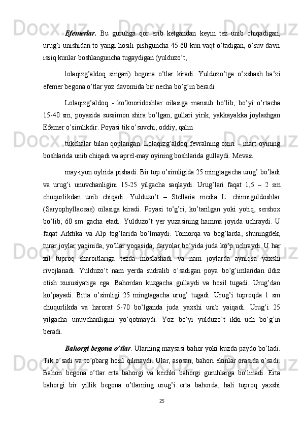 Efemerlar.   Bu   guruhga   qor   erib   ketgandan   keyin   tez   unib   chiqadigan,
urug’i unishidan to yangi hosili pishguncha 45-60 kun vaqt o’tadigan, o’suv davri
issiq kunlar boshlanguncha tugaydigan (yulduzo’t, 
lolaqizg’aldoq   singari)   begona   o’tlar   kiradi.   Yulduzo’tga   o’xshash   ba’zi
е femer begona o’tlar yoz davomida bir necha bo’g’in beradi. 
Lolaqizg’aldoq   -   ko’knoridoshlar   oilasiga   mansub   bo’lib,   bo’yi   o’rtacha
15-40   sm,   poyasida   sussimon   shira   bo’lgan,   gullari   yirik,   yakkayakka   joylashgan
Efemer o’simlikdir. Poyasi tik o’suvchi, oddiy, qalin 
tukchalar bilan qoplangan. Lolaqizg’aldoq fevralning oxiri  – mart oyining
boshlarida unib chiqadi va aprel-may oyining boshlarida gullaydi. Mevasi 
may-iyun oylrida pishadi. Bir tup o’simligida 25 mingtagacha urug’ bo’ladi
va   urug’i   unuvchanligini   15-25   yilgacha   saqlaydi.   Urug’lari   faqat   1,5   –   2   sm
chuqurlikdan   unib   chiqadi.   Yulduzo’t   –   Stellaria   media   L.   chinniguldoshlar
(Saryophyllaceae)   oilasiga   kiradi.   Poyasi   to’g’ri,   ko’tarilgan   yoki   yotiq,   sershox
bo’lib,   60   sm   gacha   etadi.   Yulduzo’t   yer   yuzasining   hamma   joyida   uchraydi.   U
faqat   Arktika   va   Alp   tog’larida   bo’lmaydi.   Tomorqa   va   bog’larda,   shuningdek,
turar joylar yaqinida, yo’llar yoqasida, daryolar bo’yida juda ko’p uchraydi. U har
xil   tuproq   sharoitlariga   tezda   moslashadi   va   nam   joylarda   ayniqsa   yaxshi
rivojlanadi.   Yulduzo’t   nam   yerda   sudralib   o’sadigan   poya   bo’g’imlaridan   ildiz
otish   xususiyatiga   ega.   Bahordan   kuzgacha   gullaydi   va   hosil   tugadi.   Urug’dan
ko’payadi.   Bitta   o’simligi   25   mingtagacha   urug’   tugadi.   Urug’i   tuproqda   1   sm
chuqurlikda   va   harorat   5-70   bo’lganda   juda   yaxshi   unib   yaiqadi.   Urug’i   25
yilgacha   unuvchanligini   yo’qotmaydi.   Yoz   bo’yi   yulduzo’t   ikki–uch   bo’g’in
beradi. 
Bahorgi begona o’tlar . Ularning maysasi bahor yoki kuzda paydo bo’ladi.
Tik o’sadi va to’pbarg hosil qilmaydi. Ular, asosan, bahori ekinlar orasida o’sadi.
Bahori   begona   o’tlar   erta   bahorgi   va   kechki   bahorgi   guruhlarga   bo’linadi.   Erta
bahorgi   bir   yillik   begona   o’tlarning   urug’i   erta   bahorda,   hali   tuproq   yaxshi
25 