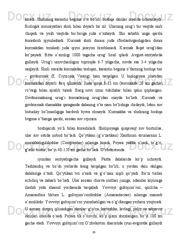 kiradi.   Sholining   karantin   begona   o’ti   bo’lib,   boshqa   ekinlar   orasida   uchramaydi.
Biologik   xususiyatlari   sholi   bilan   deyarli   bir   xil.   Ularning   urug’i   bir   vaqtda   unib
chiqadi   va   yosh   vaqtida   bir-biriga   juda   o’xshaydi.   Shu   sababli   unga   qarshi
kurashish   qiyinlashadi.   Kurmak   sholi   donini   juda   ifloslantirganligidan   donni
kurmakdan   tozalash   juda   qiyin   jarayon   hisoblanadi.   Kurmak   faqat   urug’idan
ko’payadi.   Bitta   o’simligi   1000   tagacha   urug’   hosil   qiladi.   Avgust-sentyabrda
gullaydi.   Urug’i   unuvchanligini   tuproqda   6-7   yilgacha,   suvda   esa   3-4   yilgacha
saqlaydi. Sholi orasida kurmakdan tashqari, karantin begona o’tlarning boshqa turi
–   govkurmak   (E.   Cryzicola   Vasing)   ham   tarqalgan.   U   biologiyasi   jihatidan
kurmakdan   deyarli   farq   qilmaydi.   Juda   qisqa   8-15   sm   (kurmakda   20   sm   gacha)
ro’vagi   bilan   ajralib   turadi.   Barg   novi   uzun   tukchalar   bilan   qalin   qoplangan.
Govkurmakning   urug’i   kurmakning   urug’idan   mayda   bo’ladi.   Kurmak   va
govkurmak shamakka qaraganda dalaning o’ta nam bo’lishiga chidaydi, lekin suv
butunlay   bo’lmasligiga   bardosh   byera   olmaydi.   Kurmakka   va   sholining   boshqa
begona o’tlariga qarshi, asosan suv rejimini 
boshqarish   yo’li   bilan   kurashiladi.   Sholipoyaga   qisqavaqt   suv   bostirilsa,
ular   suv   ostida   nobud   bo’ladi.   Qo’ytikan   (g’o’zatikan)   Xanthium   strumarium   L.
murakkabguldoshlar   (Compositae)   oilasiga   kiradi.   Poyasi   yakka   o’sadi,   to’g’ri,
g’adir-budur, bo’yi 40-120 sm gacha bo’ladi. O’zbekistonda 
iyundan   sentyabrgacha   gullaydi.   Paxta   dalalarida   ko’p   uchraydi.
Tashlandiq   va   bo’sh   yerlarda   keng   tarqalgan   bo’lib,   u   yerdan   ekin   ekilgan
dalalariga   o’tadi.   Qo’ytikan   tez   o’sadi   va   g’o’zani   siqib   qo’yadi.   Ba’zi   turlari
achchiq   va   zaharli   bo’ladi.   Ular   asosan   chorva   mollari   juniga,   odamlar   kiyimiga
ilashib   yoki   shamol   yordamida   tarqaladi.   Yovvoyi   gultojixo’roz,   qizilcha   –
Amaranthus   blitum   L.   gultojixo’rozdoshlar   (Amarantaceae)   oilasiga   mansub
o’simlikdir. Yovvoyi gultojixo’roz yumshatilgan va o’g’itlangan yerlarni yoqtiradi.
U asosan  chopiq qilinadigan ekinlar: g’o’za, kartoshka, lavlagi, poliz va sabzavot
ekinlari orasida o’sadi. Poyasi tik o’suvchi, ko’p qismi shoxlangan, bo’yi 100 sm
gacha etadi. Yovvoyi gultojixo’roz O’zbekiston sharoitida iyun-avgustda gullaydi
28