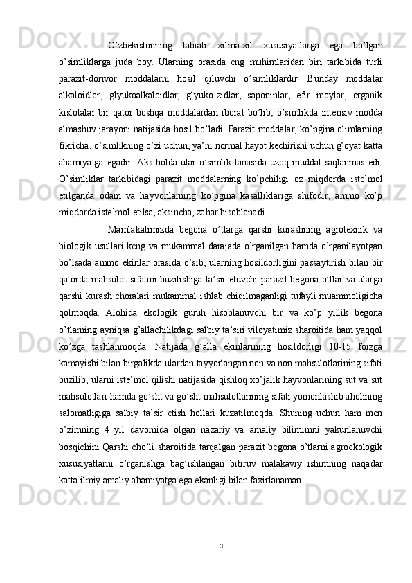 O’zbekistonning   tabiati   xilma-xil   xususiyatlarga   ega   bo’lgan
o’simliklarga   juda   boy.   Ularning   orasida   eng   muhimlaridan   biri   tarkibida   turli
parazit-dorivor   moddalarni   hosil   qiluvchi   o’simliklardir.   Bunday   moddalar
alkaloidlar,   glyukoalkaloidlar,   glyuko-zidlar,   saponinlar,   efir   moylar,   organik
kislotalar   bir   qator   boshqa   moddalardan   iborat   bo’lib,   o’simlikda   intensiv   modda
almashuv jarayoni natijasida hosil bo’ladi. Parazit moddalar, ko’pgina olimlarning
fikricha, o’simlikning o’zi uchun, ya’ni normal hayot kechirishi uchun g’oyat katta
ahamiyatga egadir. Aks holda ular  o’simlik tanasida uzoq muddat  saqlanmas edi.
O’simliklar   tarkibidagi   parazit   moddalarning   ko’pchiligi   oz   miqdorda   iste’mol
etilganda   odam   va   hayvonlarning   ko’pgina   kasalliklariga   shifodir,   ammo   ko’p
miqdorda iste’mol etilsa, aksincha, zahar hisoblanadi.
Mamlakatimizda   begona   o’tlarga   qarshi   kurashning   agrotexnik   va
biologik usullari keng va mukammal darajada o’rganilgan hamda o’rganilayotgan
bo’lsada ammo ekinlar orasida o’sib, ularning hosildorligini passaytirish bilan bir
qatorda mahsulot sifatini buzilishiga ta’sir etuvchi parazit begona o’tlar va ularga
qarshi  kurash choralari  mukammal  ishlab chiqilmaganligi  tufayli  muammoligicha
qolmoqda.   Alohida   ekologik   guruh   hisoblanuvchi   bir   va   ko’p   yillik   begona
o’tlarning ayniqsa g’allachilikdagi salbiy ta’siri viloyatimiz sharoitida ham yaqqol
ko’zga   tashlanmoqda.   Natijada   g’alla   ekinlarining   hosildorligi   10-15   foizga
kamayishi bilan birgalikda ulardan tayyorlangan non va non mahsulotlarining sifati
buzilib, ularni iste’mol qilishi natijasida qishloq xo’jalik hayvonlarining sut va sut
mahsulotlari hamda go’sht va go’sht mahsulotlarining sifati yomonlashib aholining
salomatligiga   salbiy   ta’sir   etish   hollari   kuzatilmoqda.   Shuning   uchun   ham   men
o’zimning   4   yil   davomida   olgan   nazariy   va   amaliy   bilimimni   yakunlanuvchi
bosqichini  Qarshi  cho’li  sharoitida tarqalgan parazit  begona o’tlarni  agroekologik
xususiyatlarni   o’rganishga   bag’ishlangan   bitiruv   malakaviy   ishimning   naqadar
katta ilmiy amaliy ahamiyatga ega ekanligi bilan faxirlanaman.
3 