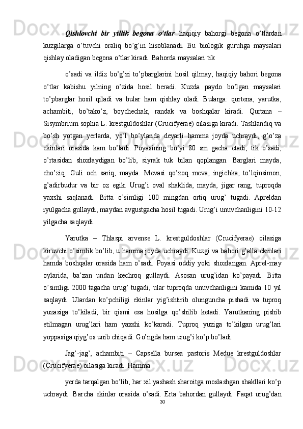Qishlovchi   bir   yillik   begona   o’tlar   haqiqiy   bahorgi   begona   o’tlardan
kuzgilarga   o’tuvchi   oraliq   bo’g’in   hisoblanadi.   Bu   biologik   guruhga   maysalari
qishlay oladigan begona o’tlar kiradi. Bahorda maysalari tik 
o’sadi   va   ildiz   bo’g’zi   to’pbarglarini   hosil   qilmay,   haqiqiy   bahori   begona
o’tlar   kabishu   yilning   o’zida   hosil   beradi.   Kuzda   paydo   bo’lgan   maysalari
to’pbarglar   hosil   qiladi   va   bular   ham   qishlay   oladi.   Bularga:   qurtena,   yarutka,
achambiti,   bo’tako’z,   boychechak,   randak   va   boshqalar   kiradi.   Qurtana   –
Sisymbrium sophia L. krestguldoshlar (Crucifyerae) oilasiga kiradi. Tashlandiq va
bo’sh   yotgan   yerlarda,   yo’l   bo’ylarida   deyarli   hamma   joyda   uchraydi,   g’o’za
ekinlari   orasida   kam   bo’ladi.   Poyasining   bo’yi   80   sm   gacha   etadi,   tik   o’sadi,
o’rtasidan   shoxlaydigan   bo’lib,   siyrak   tuk   bilan   qoplangan.   Barglari   mayda,
cho’ziq.   Guli   och   sariq,   mayda.   Mevasi   qo’zoq   meva,   ingichka,   to’lqinsimon,
g’adirbudur   va   bir   oz   egik.   Urug’i   oval   shaklida,   mayda,   jigar   rang,   tuproqda
yaxshi   saqlanadi.   Bitta   o’simligi   100   mingdan   ortiq   urug’   tugadi.   Apreldan
iyulgacha gullaydi, maydan avgustgacha hosil tugadi. Urug’i unuvchanligini 10-12
yilgacha saqlaydi. 
Yarutka   –   Thlaspi   arvense   L.   krestguldoshlar   (Crucifyerae)   oilasiga
kiruvchi o’simlik bo’lib, u hamma joyda uchraydi. Kuzgi va bahori g’alla ekinlari
hamda   boshqalar   orasida   ham   o’sadi.   Poyasi   oddiy   yoki   shoxlangan.   Aprel-may
oylarida,   ba’zan   undan   kechroq   gullaydi.   Asosan   urug’idan   ko’payadi.   Bitta
o’simligi   2000   tagacha   urug’   tugadi,   ular   tuproqda   unuvchanligini   kamida   10   yil
saqlaydi.   Ulardan   ko’pchiligi   ekinlar   yig’ishtirib   olunguncha   pishadi   va   tuproq
yuzasiga   to’kiladi,   bir   qismi   esa   hosilga   qo’shilib   ketadi.   Yarutkaning   pishib
etilmagan   urug’lari   ham   yaxshi   ko’karadi.   Tuproq   yuziga   to’kilgan   urug’lari
yoppasiga qiyg’os unib chiqadi. Go’ngda ham urug’i ko’p bo’ladi. 
Jag’-jag’,   achambiti   –   Capsella   bursea   pastoris   Medue   krestguldoshlar
(Crucifyerae) oilasiga kiradi. Hamma 
yerda tarqalgan bo’lib, har xil yashash sharoitga moslashgan shakllari ko’p
uchraydi.   Barcha   ekinlar   orasida   o’sadi.   Erta   bahordan   gullaydi.   Faqat   urug’dan
30