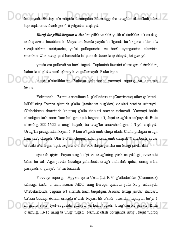 ko’payadi.  Bir   tup  o’simligida 2  mingdan 70  minggacha  urug’  hosil  bo’ladi, ular
tuproqda unuvchanligini 4-6 yilgacha saqlaydi.  
Kuzgi bir yillik begona o’tlar  bir yillik va ikki yillik o’simliklar o’rtasidagi
oraliq   zveno   hisoblanadi.   Maysalari   kuzda   paydo   bo’lganda   bu   begona   o’tlar   o’z
rivojlanishini   oxirigacha,   ya’ni   gullaguncha   va   hosil   byerguncha   etkazishi
mumkin. Ular kuzgi past haroratda to’planish fazasida qishlaydi, kelgusi yil 
yozda esa gullaydi va hosil tugadi. Tuplanish fazasini o’tmagan o’simliklar,
bahorda o’qildiz hosil qilmaydi va gullamaydi. Bular tipik 
kuzgi   o’simliklardir.   Bularga   yaltirbosh,   yovvoyi   supurgi   va   qoramiq
kiradi. 
Yaltirbosh – Bromus secalinus L. g’alladoshlar (Cramineae) oilasiga kiradi.
MDH   ning   Evropa   qismida   g’alla   (javdar   va   bug’doy)   ekinlari   orasida   uchraydi.
O’zbekiston   sharoitida   ko’proq   g’alla   ekinlari   orasida   uchraydi.   Yovvoyi   holda
o’sadigan turli noma’lum bo’lgan tipik begona o’t, faqat urug’dan ko’payadi. Bitta
o’simligi   800-1500   ta   urug’   tugadi,   bu   urug’lar   unuvchanligini   2-3   yil   saqlaydi.
Urug’lar pishgandan keyin 6- 9 kun o’tgach unib chiqa oladi. Chala pishgan urug’i
ham unib chiqadi. Ular 2-3 sm chuqurlikdan yaxshi unib chiqadi. Yaltirbosh javdar
orasida o’sadigan tipik begona o’t. Ro’vak chiqarguncha uni kuzgi javdardan 
ajratish   qiyin.   Poyasining   bo’yi   va   urug’ining   yirik-maydaligi   javdarniki
bilan   bir   xil.   Agar   javdar   hosiliga   yaltirbosh   urug’i   aralashib   qolsa,   uning   sifati
pasayadi, u qorayib, ta’mi buziladi. 
Yovvoyi supurgi – Apyera spica Venti (L). R.V. g’alladoshlar (Cramineae)
oilasiga   kirib,   u   ham   asosan   MDH   ning   Evropa   qismida   juda   ko’p   uchraydi.
O’zbekistonda   begona   o’t   sifatida   kam   tarqalgan.   Asosan   kuzgi   javdar   ekinlari,
ba’zan boshqa ekinlar orasida o’sadi. Poyasi tik o’sadi, asosidan tuplaydi, bo’yi 1
m   gacha   etadi.   Iyul-avgustda   gullaydi   va   hosil   tugadi.   Urug’dan   ko’payadi.   Bitta
o’simligi 13-16 ming ta urug’ tugadi. Namlik etarli bo’lganda urug’i faqat tuproq
31