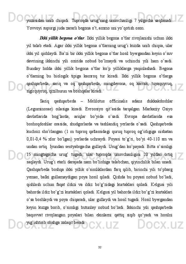 yuzasidan   unib   chiqadi.   Tuproqda   urug’ning   unuvchanligi   7   yilgacha   saqlanadi.
Yovvoyi supurgi juda zararli begona o’t, ammo uni yo’qotish oson. 
Ikki   yillik   begona   o’tlar .   Ikki   yillik   begona   o’tlar   rivojlanishi   uchun   ikki
yil   talab   etadi.   Agar   ikki   yillik   begona   o’tlarning   urug’i   kuzda   unib   chiqsa,   ular
ikki yil qishlaydi. Ba’zi bir ikki yillik begona o’tlar hosil byergandan keyin o’suv
davrining   ikkinchi   yili   oxirida   nobud   bo’lmaydi   va   uchinchi   yili   ham   o’sadi.
Bunday   holda   ikki   yillik   begona   o’tlar   ko’p   yilliklarga   yaqinlashadi.   Begona
o’tlarning   bu   biologik   tipiga   kamroq   tur   kiradi.   Ikki   yillik   begona   o’tlarga
qashqarbeda,   sariq   va   oq   qashqarbeda,   mingdevona,   oq   karrak,   tuyaquyruq,
sigirquyruq, qizilburun va boshqalar kiradi. 
Sariq   qashqarbeda   –   Melilotus   officinalis   adans   dukkakdoshlar
(Leguminosae)   oilasiga   kiradi.   Evroosiyo   qit’asida   tarqalgan.   Markaziy   Osiyo
davlatlarida   bog’larda,   ariqlar   bo’yida   o’sadi.   Evropa   davlatlarida   esa
boshoqdoshlar   orasida,   shudgorlarda   va   tashlandiq   yerlarda   o’sadi.   Qashqarbeda
kuchsiz   sho’rlangan   (1   m   tuproq   qatlamidagi   quruq   tuproq   og’irligiga   nisbatan
0,01-0,4   %   xlor   bo’lgan)   yerlarda   uchraydi.   Poyasi   to’g’ri,   bo’yi   40-110   sm   va
undan ortiq. Iyundan sentyabrgacha gullaydi. Urug’dan ko’payadi. Bitta o’simligi
15   mingtagacha   urug’   tugadi,   ular   tuproqda   unuvchanligini   20   yildan   ortiq
saqlaydi. Urug’i etarli  darajada nam  bo’lishiga talabchan, qiyinchilik bilan unadi.
Qashqarbeda   boshqa   ikki   yillik   o’simliklardan   farq   qilib,   birinchi   yili   to’pbarg
yemas,   balki   gullamaydigan   poya   hosil   qiladi.   Qishda   bu   poyasi   nobud   bo’ladi,
qishlash   uchun   faqat   ildizi   va   ildiz   bo’g’zidagi   kurtaklari   qoladi.   Kelgusi   yili
bahorda ildiz bo’g’zi kurtaklari qoladi. Kelgusi yil bahorda ildiz bo’g’zi kurtaklari
o’sa boshlaydi  va poya chiqaradi, ular gullaydi va hosil tugadi. Hosil byergandan
keyin   kuzga   borib,   o’simligi   butunlay   nobud   bo’ladi.   Ikkinchi   yili   qashqarbeda
baquvvat   rivojlangan   poyalari   bilan   ekinlarni   qattiq   siqib   qo’yadi   va   hosilni
yig’ishtirib olishga xalaqit beradi. 
32