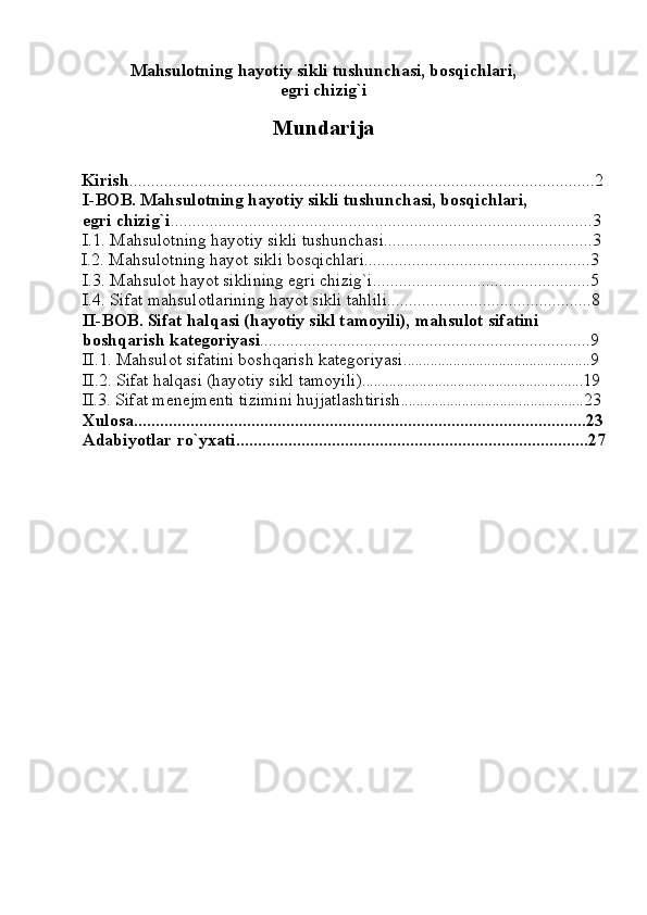 Mahsulotning hayotiy sikli tushunchasi, bosqichlari,
egri chizig`i
Mundarija
              Kirish ...........................................................................................................2
           I-BOB. Mahsulotning hayotiy sikli tushunchasi, bosqichlari,
          egri chizig`i .................................................................................................3 
          I.1. Mahsulotning hayotiy sikli tushunchasi................................................3
              I.2. Mahsulotning hayot sikli bosqichlari....................................................3
          I.3. Mahsulot hayot siklining egri chizig`i..................................................5  
          I.4. Sifat mahsulotlarining hayot sikli tahlili...............................................8
           II-BOB. Sifat halqasi (hayotiy sikl tamoyili), mahsulot sifatini
          boshqarish kategoriyasi ............................................................................9
          II.1. Mahsulot sifatini boshqarish kategoriyasi ................................................. 9
          II.2. Sifat halqasi (hayotiy sikl tamoyili) .......................................................... 19
  II.3. Sifat menejmenti tizimini hujjatlashtirish ................................................ 23
           Xulosa........................................................................................................23
          Adabiyotlar ro`yxati.................................................................................27
 
        