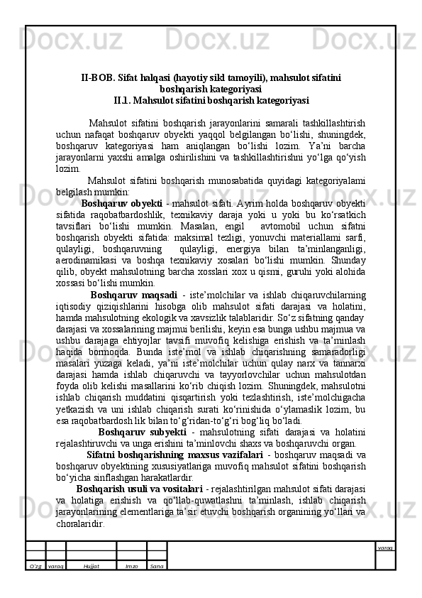 II-BOB. Sifat halqasi (hayotiy sikl tamoyili), mahsulot sifatini
boshqarish kategoriyasi
II.1. Mahsulot sifatini boshqarish kategoriyasi
                Mahsulot   sifatini   boshqarish   jarayonlarini   samarali   tashkillashtirish
uchun   nafaqat   boshqaruv   obyekti   yaqqol   belgilangan   bo‘lishi,   shuningdek,
boshqaruv   kategoriyasi   ham   aniqlangan   bo‘lishi   lozim.   Ya’ni   barcha
jarayonlarni   yaxshi   amalga  oshirilishini  va  tashkillashtirishni  yo‘lga qo‘yish
lozim. 
                Mahsulot   sifatini   boshqarish   munosabatida   quyidagi   kategoriyalami
belgilash mumkin: 
                Boshqaruv obyekti   - mahsulot sifati. Ayrim holda boshqaruv obyekti
sifatida   raqobatbardoshlik,   texnikaviy   daraja   yoki   u   yoki   bu   ko‘rsatkich
tavsiflari   bo‘lishi   mumkin.   Masalan,   engil     avtomobil   uchun   sifatni
boshqarish   obyekti   sifatida:   maksimal   tezligi,   yonuvchi   materiallami   sarfi,
qulayligi,   boshqaruvning     qulayligi,   energiya   bilan   ta’minlanganligi,
aerodinamikasi   va   boshqa   texnikaviy   xosalari   bo‘lishi   mumkin.   Shunday
qilib, obyekt mahsulotning barcha xosslari  xox u qismi, guruhi yoki alohida
xossasi bo‘lishi mumkin. 
                Boshqaruv   maqsadi   -   iste’molchilar   va   ishlab   chiqaruvchilarning
iqtisodiy   qiziqishlarini   hisobga   olib   mahsulot   sifati   darajasi   va   holatini,
hamda mahsulotning ekologik va xavsizlik talablaridir. So‘z sifatning qanday
darajasi va xossalarining majmui berilishi, keyin esa bunga ushbu majmua va
ushbu   darajaga   ehtiyojlar   tavsifi   muvofiq   kelishiga   erishish   va   ta’minlash
haqida   bormoqda.   Bunda   iste’mol   va   ishlab   chiqarishning   samaradorligi
masalari   yuzaga   keladi,   ya’ni   iste’molchilar   uchun   qulay   narx   va   tannarxi
darajasi   hamda   ishlab   chiqaruvchi   va   tayyorlovchilar   uchun   mahsulotdan
foyda   olib   kelishi   masallarini   ko‘rib   chiqish   lozim.   Shuningdek,   mahsulotni
ishlab   chiqarish   muddatini   qisqartirish   yoki   tezlashtirish,   iste’molchigacha
yetkazish   va   uni   ishlab   chiqarish   surati   ko‘rinishida   o‘ylamaslik   lozim,   bu
esa raqobatbardosh lik bilan to‘g‘ridan-to‘g‘ri bog‘liq bo‘ladi. 
                Boshqaruv   subyekti   -   mahsulotning   sifati   darajasi   va   holatini
rejalashtiruvchi va unga erishini ta’minlovchi shaxs va boshqaruvchi organ. 
                Sifatni   boshqarishning   maxsus   vazifalari   -   boshqaruv   maqsadi   va
boshqaruv obyektining xususiyatlariga muvofiq mahsulot  sifatini boshqarish
bo‘yicha sinflashgan harakatlardir. 
        Boshqarish usuli va vositalari  - rejalashtirilgan mahsulot sifati darajasi
va   holatiga   erishish   va   qo‘llab-quwatlashni   ta’minlash,   ishlab   chiqarish
jarayonlarining elementlariga ta’sir etuvchi boshqarish organining yo‘llari va
choralaridir. 
      
O’zg varaq H ujjat Imzo Sana varaq
   