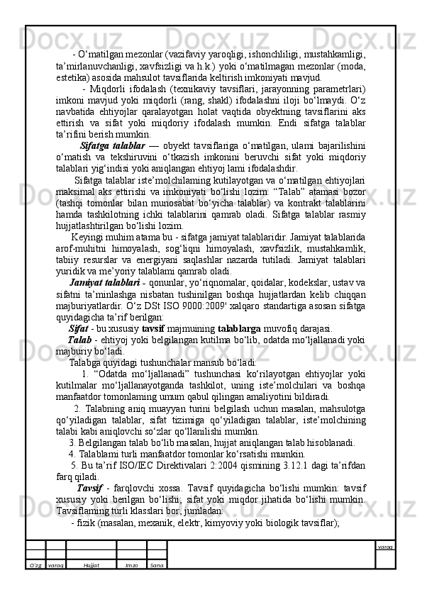       - O‘matilgan mezonlar (vazifaviy yaroqligi, ishonchliligi, mustahkamligi,
ta’mirlanuvchanligi, xavfsizligi va h.k.) yoki o‘matilmagan mezonlar (moda,
estetika) asosida mahsulot tavsiflarida keltirish imkoniyati mavjud. 
            -   Miqdorli   ifodalash   (texnikaviy   tavsiflari,   jarayonning   parametrlari)
imkoni   mavjud   yoki   miqdorli   (rang,   shakl)   ifodalashni   iloji   bo‘lmaydi.   O‘z
navbatida   ehtiyojlar   qaralayotgan   holat   vaqtida   obyektning   tavsiflarini   aks
ettirish   va   sifat   yoki   miqdoriy   ifodalash   mumkin.   Endi   sifatga   talablar
ta’rifini berish mumkin.
            Sifatga   talablar   —   obyekt   tavsiflariga   o‘matilgan,   ulami   bajarilishini
o‘matish   va   tekshiruvini   o‘tkazish   imkonini   beruvchi   sifat   yoki   miqdoriy
talablari yig‘indisi yoki aniqlangan ehtiyoj lami ifodalashdir. 
           Sifatga talablar iste’molchilaming kutilayotgan va o‘matilgan ehtiyojlari
maksimal   aks   ettirishi   va   imkoniyati   bo‘lishi   lozim.   “Talab”   atamasi   bozor
(tashqi   tomonlar   bilan   munosabat   bo‘yicha   talablar)   va   kontrakt   talablarini
hamda   tashkilotning   ichki   talablarini   qamrab   oladi.   Sifatga   talablar   rasmiy
hujjatlashtirilgan bo‘lishi lozim.
       Keyingi muhim atama bu - sifatga jamiyat talablaridir. Jamiyat talablarida
arof-muhitni   himoyalash,   sog‘liqni   himoyalash,   xavfsizlik,   mustahkamlik,
tabiiy   resurslar   va   energiyani   saqlashlar   nazarda   tutiladi.   Jamiyat   talablari
yuridik va me’yoriy talablami qamrab oladi.      
     Jamiyat talablari -  qonunlar, yo‘riqnomalar, qoidalar, kodekslar, ustav va
sifatni   ta’minlashga   nisbatan   tushinilgan   boshqa   hujjatlardan   kelib   chiqqan
majburiyatlardir.   O‘z DSt ISO 9000:2009' xalqaro standartiga asosan sifatga
quyidagicha ta’rif berilgan: 
     Sifat  - bu xususiy  tavsif  majmuining  talablarga  muvofiq darajasi. 
     Talab  - ehtiyoj yoki belgilangan kutilma bo‘lib, odatda mo‘ljallanadi yoki
majburiy bo‘ladi. 
     Talabga quyidagi tushunchalar mansub bo‘ladi: 
          1.   “Odatda   mo‘ljallanadi”   tushunchasi   ko‘rilayotgan   ehtiyojlar   yoki
kutilmalar   mo‘ljallanayotganda   tashkilot,   uning   iste’molchilari   va   boshqa
manfaatdor tomonlaming umum qabul qilingan amaliyotini bildiradi. 
          2.  Talabning  aniq   muayyan   turini  belgilash   uchun  masalan,   mahsulotga
qo‘yiladigan   talablar,   sifat   tizimiga   qo‘yiladigan   talablar,   iste’molchining
talabi kabi aniqlovchi so‘zlar qo‘llanilishi mumkin. 
     3. Belgilangan talab bo‘lib masalan, hujjat aniqlangan talab hisoblanadi. 
     4. Talablami turli manfaatdor tomonlar ko‘rsatishi mumkin. 
      5. Bu ta’rif ISO/IEC Direktivalari 2:2004 qismining 3.12.1 dagi ta’rifdan
farq qiladi. 
          Tavsif   -   farqlovchi   xossa.   Tavsif   quyidagicha   bo‘lishi   mumkin:   tavsif
xususiy   yoki   berilgan   bo‘lishi;   sifat   yoki   miqdor   jihatida   bo‘lishi   mumkin.
Tavsiflaming turli klasslari bor, jumladan: 
      - fizik (masalan, mexanik, elektr, kimyoviy yoki biologik tavsiflar);
      
O’zg varaq H ujjat Imzo Sana varaq
   