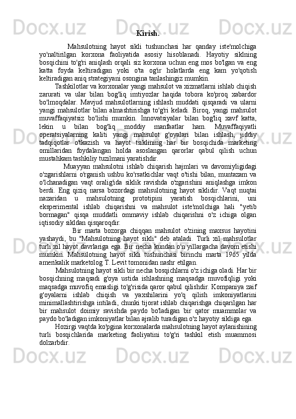           
Kirish.
              Mahsulotning   hayot   sikli   tushunchasi   har   qanday   iste'molchiga
yo'naltirilgan   korxona   faoliyatida   asosiy   hisoblanadi.   Hayotiy   siklning
bosqichini   to'g'ri  aniqlash  orqali  siz  korxona  uchun eng  mos  bo'lgan  va eng
katta   foyda   keltiradigan   yoki   o'ta   og'ir   holatlarda   eng   kam   yo'qotish
keltiradigan aniq strategiyani osongina tanlashingiz mumkin. 
        Tashkilotlar va korxonalar yangi mahsulot va xizmatlarni ishlab chiqish
zarurati   va   ular   bilan   bog'liq   imtiyozlar   haqida   tobora   ko'proq   xabardor
bo'lmoqdalar.   Mavjud   mahsulotlarning   ishlash   muddati   qisqaradi   va   ularni
yangi   mahsulotlar   bilan   almashtirishga   to'g'ri   keladi.   Biroq,   yangi   mahsulot
muvaffaqiyatsiz   bo'lishi   mumkin.   Innovatsiyalar   bilan   bog'liq   xavf   katta,
lekin   u   bilan   bog'liq   moddiy   manfaatlar   ham.   Muvaffaqiyatli
operatsiyalarning   kaliti   yangi   mahsulot   g'oyalari   bilan   ishlash,   jiddiy
tadqiqotlar   o'tkazish   va   hayot   tsiklining   har   bir   bosqichida   marketing
omillaridan   foydalangan   holda   asoslangan   qarorlar   qabul   qilish   uchun
mustahkam tashkiliy tuzilmani yaratishdir.
                Muayyan   mahsulotni   ishlab   chiqarish   hajmlari   va   davomiyligidagi
o'zgarishlarni   o'rganish   ushbu   ko'rsatkichlar   vaqt   o'tishi   bilan,   muntazam   va
o'lchanadigan   vaqt   oralig'ida   siklik   ravishda   o'zgarishini   aniqlashga   imkon
berdi.   Eng   qiziq   narsa   bozordagi   mahsulotning   hayot   siklidir.   Vaqt   nuqtai
nazaridan   u   mahsulotning   prototipini   yaratish   bosqichlarini,   uni
eksperimental   ishlab   chiqarishni   va   mahsulot   iste'molchiga   hali   "yetib
bormagan"   qisqa   muddatli   ommaviy   ishlab   chiqarishni   o'z   ichiga   olgan
iqtisodiy sikldan qisqaroqdir. 
                    Bir   marta   bozorga   chiqqan   mahsulot   o'zining   maxsus   hayotini
yashaydi,   bu   "Mahsulotning   hayot   sikli"   deb   ataladi.   Turli   xil   mahsulotlar
turli xil hayot davrlariga ega. Bir necha kundan o'n yillargacha davom etishi
mumkin.   Mahsulotning   hayot   sikli   tushunchasi   birinchi   marta   1965   yilda
amerikalik marketolog T. Levit tomonidan nashr etilgan.
         Mahsulotning hayot sikli bir necha bosqichlarni o'z ichiga oladi. Har bir
bosqichning   maqsadi   g'oya   ustida   ishlashning   maqsadga   muvofiqligi   yoki
maqsadga muvofiq emasligi to'g'risida qaror qabul qilishdir. Kompaniya zaif
g'oyalarni   ishlab   chiqish   va   yaxshilarini   yo'q   qilish   imkoniyatlarini
minimallashtirishga intiladi, chunki tijorat ishlab chiqarishga chiqarilgan har
bir   mahsulot   doimiy   ravishda   paydo   bo'ladigan   bir   qator   muammolar   va
paydo bo'ladigan imkoniyatlar bilan ajralib turadigan o'z hayotiy sikliga ega.
         Hozirgi vaqtda ko'pgina korxonalarda mahsulotning hayot aylanishining
turli   bosqichlarida   marketing   faoliyatini   to'g'ri   tashkil   etish   muammosi
dolzarbdir. 
