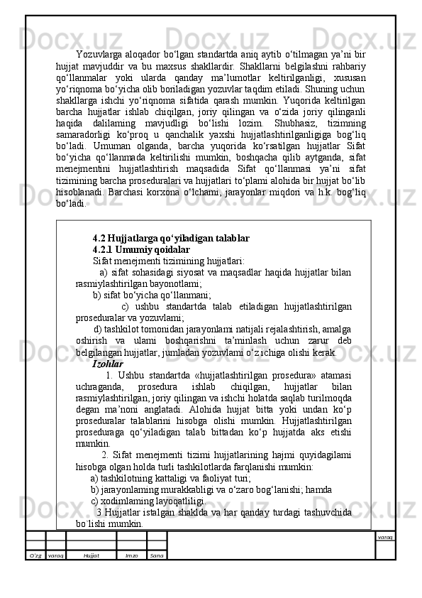             Yozuvlarga aloqador bo‘lgan standartda aniq aytib o‘tilmagan ya’ni bir
hujjat   mavjuddir   va   bu   maxsus   shakllardir.   Shakllarni   belgilashni   rahbariy
qo‘llanmalar   yoki   ularda   qanday   ma’lumotlar   keltirilganligi,   xususan
yo‘riqnoma bo‘yicha olib boriladigan yozuvlar taqdim etiladi. Shuning uchun
shakllarga   ishchi   yo‘riqnoma   sifatida   qarash   mumkin.   Yuqorida   keltirilgan
barcha   hujjatlar   ishlab   chiqilgan,   joriy   qilingan   va   o‘zida   joriy   qilinganli
haqida   dalilaming   mavjudligi   bo‘lishi   lozim.   Shubhasiz,   tizimning
samaradorligi   ko‘proq   u   qanchalik   yaxshi   hujjatlashtirilganligiga   bog‘liq
bo‘ladi.   Umuman   olganda,   barcha   yuqorida   ko‘rsatilgan   hujjatlar   Sifat
bo‘yicha   qo‘llanmada   keltirilishi   mumkin,   boshqacha   qilib   aytganda,   sifat
menejmentini   hujjatlashtirish   maqsadida   Sifat   qo‘llanmasi   ya’ni   sifat
tizimining barcha proseduralari va hujjatlari to‘plami alohida bir hujjat bo‘lib
hisoblanadi.   Barchasi   korxona   o‘lchami,   jarayonlar   miqdori   va   h.k.   bog‘liq
bo‘ladi. 
        4.2 Hujjatlarga qo‘yiladigan talablar 
       4.2.1 Umumiy qoidalar 
       Sifat menejmenti tizimining hujjatlari: 
             a)  sifat  sohasidagi  siyosat  va maqsadlar  haqida  hujjatlar  bilan
rasmiylashtirilgan bayonotlami; 
       b) sifat bo‘yicha qo‘llanmani; 
              c)   ushbu   standartda   talab   etiladigan   hujjatlashtirilgan
proseduralar va yozuvlami; 
       d) tashkilot tomonidan jarayonlami natijali rejalashtirish, amalga
oshirish   va   ulami   boshqarishni   ta’minlash   uchun   zarur   deb
belgilangan hujjatlar, jumladan yozuvlami o‘z ichiga olishi kerak. 
        Izohlar 
            1.   Ushbu   standartda   «hujjatlashtirilgan   prosedura»   atamasi
uchraganda,   prosedura   ishlab   chiqilgan,   hujjatlar   bilan
rasmiylashtirilgan, joriy qilingan va ishchi holatda saqlab turilmoqda
degan   ma’noni   anglatadi.   Alohida   hujjat   bitta   yoki   undan   ko‘p
proseduralar   talablarini   hisobga   olishi   mumkin.   Hujjatlashtirilgan
proseduraga   qo‘yiladigan   talab   bittadan   ko‘p   hujjatda   aks   etishi
mumkin. 
            2.   Sifat   menejmenti   tizimi   hujjatlarining   hajmi   quyidagilami
hisobga olgan holda turli tashkilotlarda farqlanishi mumkin: 
      a) tashkilotning kattaligi va faoliyat turi;
      b) jarayonlaming murakkabligi va o‘zaro bog‘lanishi; hamda 
      c) xodimlaming layoqatliligi. 
           3 Hujjatlar  istalgan  shaklda  va har  qanday turdagi  tashuvchida
bo`lishi mumkin.
O’zg varaq H ujjat Imzo Sana varaq
   