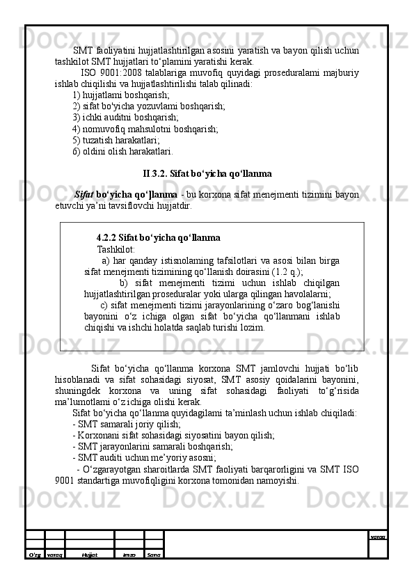          SMT faoliyatini hujjatlashtirilgan asosini yaratish va bayon qilish uchun
tashkilot SMT hujjatlari to‘plamini yaratishi kerak. 
              ISO   9001:2008   talablariga   muvofiq   quyidagi   proseduralami   majburiy
ishlab chiqilishi va hujjatlashtirilishi talab qilinadi: 
       1) hujjatlami boshqarish; 
       2) sifat bo'yicha yozuvlami boshqarish; 
       3) ichki auditni boshqarish; 
       4) nomuvofiq mahsulotni boshqarish; 
       5) tuzatish harakatlari; 
       6) oldini olish harakatlari.
II . 3.2. Sifat bo‘yicha qo‘llanma
      
       Sifat  bo‘yicha qo‘]lanma  - bu korxona sifat menejmenti tizimini bayon
etuvchi ya’ni tavsiflovchi hujjatdir.
     
     4.2.2 Sifat bo‘yicha qo‘llanma 
     Tashkilot: 
          a)   har   qanday   istisnolaming   tafsilotlari   va   asosi   bilan   birga
sifat menejmenti tizimining qo‘llanish doirasini (1.2 q.); 
          b)   sifat   menejmenti   tizimi   uchun   ishlab   chiqilgan
hujjatlashtirilgan proseduralar yoki ularga qilingan havolalarni; 
         c) sifat menejmenti tizimi jarayonlarining o‘zaro bog‘lanishi
bayonini   o‘z   ichiga   olgan   sifat   bo‘yicha   qo‘llanmani   ishlab
chiqishi va ishchi holatda saqlab turishi lozim.
              Sifat   bo‘yicha   qo‘llanma   korxona   SMT   jamlovchi   hujjati   bo‘lib
hisoblanadi   va   sifat   sohasidagi   siyosat,   SMT   asosiy   qoidalarini   bayonini,
shuningdek   korxona   va   uning   sifat   sohasidagi   faoliyati   to‘g‘risida
ma’lumotlami o‘z ichiga olishi kerak. 
       Sifat bo‘yicha qo‘llanma quyidagilami ta’minlash uchun ishlab chiqiladi:
        - SMT samarali joriy qilish; 
       - Korxonani sifat sohasidagi siyosatini bayon qilish; 
       - SMT jarayonlarini samarali boshqarish;
       - SMT auditi uchun me’yoriy asosni; 
             - O‘zgarayotgan sharoitlarda SMT faoliyati barqarorligini va SMT ISO
9001 standartiga muvofiqligini korxona tomonidan namoyishi.
       
       
O’zg varaq H ujjat Imzo Sana varaq
  
O’zg varaq H ujjat Imzo Sana varaq
  
O’zg varaq H ujjat Imzo Sana varaq
  
O’zg varaq H ujjat Imzo Sana varaq
  
O’zg varaq H ujjat Imzo Sana varaq
   