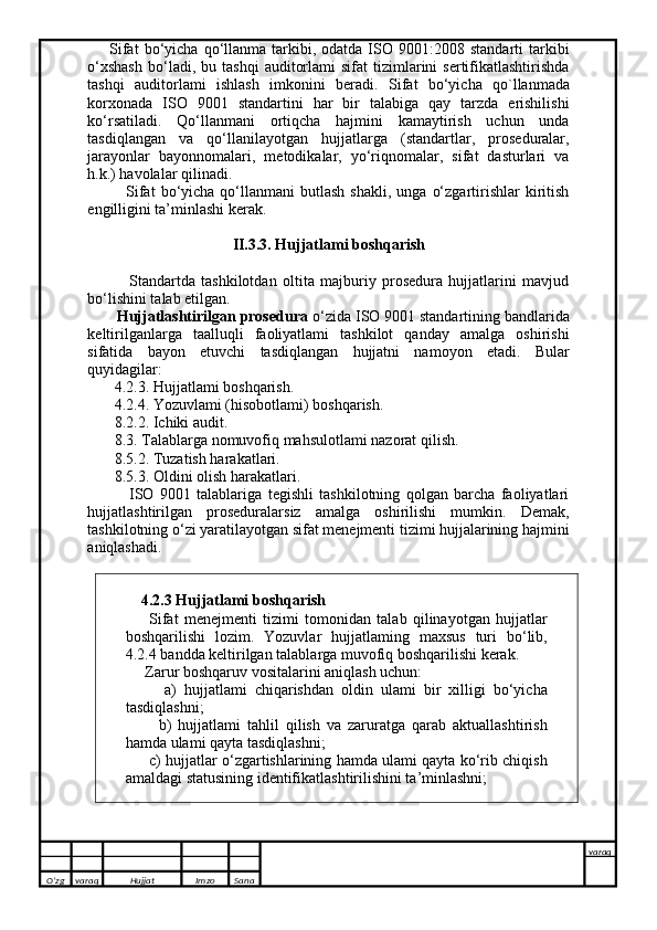         Sifat  bo‘yicha  qo‘llanma   tarkibi,  odatda  ISO  9001:2008  standarti  tarkibi
o‘xshash   bo‘ladi,  bu  tashqi   auditorlami  sifat  tizimlarini   sertifikatlashtirishda
tashqi   auditorlami   ishlash   imkonini   beradi.   Sifat   bo‘yicha   qo`llanmada
korxonada   ISO   9001   standartini   har   bir   talabiga   qay   tarzda   erishilishi
ko‘rsatiladi.   Qo‘llanmani   ortiqcha   hajmini   kamaytirish   uchun   unda
tasdiqlangan   va   qo‘llanilayotgan   hujjatlarga   (standartlar,   proseduralar,
jarayonlar   bayonnomalari,   metodikalar,   yo‘riqnomalar,   sifat   dasturlari   va
h.k.) havolalar qilinadi. 
              Sifat  bo‘yicha  qo‘llanmani   butlash  shakli,   unga  o‘zgartirishlar   kiritish
engilligini ta’minlashi kerak.
II.3.3. Hujjatlami boshqarish
              Standartda   tashkilotdan   oltita   majburiy   prosedura   hujjatlarini   mavjud
bo‘lishini talab etilgan. 
       Hujjatlashtirilgan prosedura  o‘zida ISO 9001 standartining bandlarida
keltirilganlarga   taalluqli   faoliyatlami   tashkilot   qanday   amalga   oshirishi
sifatida   bayon   etuvchi   tasdiqlangan   hujjatni   namoyon   etadi.   Bular
quyidagilar: 
       4.2.3. Hujjatlami boshqarish. 
       4.2.4. Yozuvlami (hisobotlami) boshqarish. 
       8.2.2. Ichiki audit. 
       8.3. Talablarga nomuvofiq mahsulotlami nazorat qilish. 
       8.5.2. Tuzatish harakatlari. 
       8.5.3. Oldini olish harakatlari. 
              ISO   9001   talablariga   tegishli   tashkilotning   qolgan   barcha   faoliyatlari
hujjatlashtirilgan   proseduralarsiz   amalga   oshirilishi   mumkin.   Demak,
tashkilotning o‘zi yaratilayotgan sifat menejmenti tizimi hujjalarining hajmini
aniqlashadi.
    4.2.3 Hujjatlami boshqarish 
        Sifat   menejmenti   tizimi   tomonidan   talab   qilinayotgan   hujjatlar
boshqarilishi   lozim.   Yozuvlar   hujjatlaming   maxsus   turi   bo‘lib,
4.2.4 bandda  keltirilgan  talablarga muvofiq boshqarilishi kerak. 
     Zarur boshqaruv vositalarini aniqlash uchun: 
          a)   hujjatlami   chiqarishdan   oldin   ulami   bir   xilligi   bo‘yicha
tasdiqlashni; 
          b)   hujjatlami   tahlil   qilish   va   zaruratga   qarab   aktuallashtirish
hamda ulami qayta tasdiqlashni; 
       c) hujjatlar o‘zgartishlarining hamda ulami qayta ko‘rib chiqish
amaldagi statusining identifikatlashtirilishini ta’minlashni;
  
O’zg varaq H ujjat Imzo Sana varaq
   