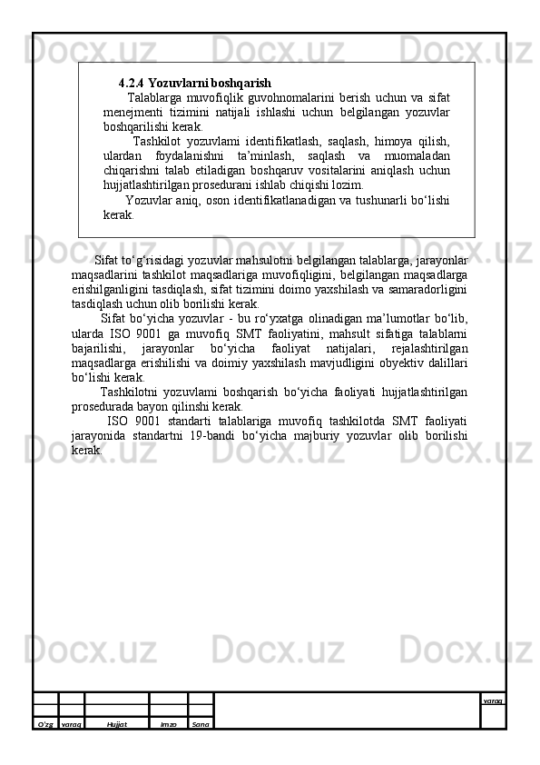      
     4.2.4 Yozuvlarni boshqarish 
          Talablarga   muvofiqlik   guvohnomalarini   berish   uchun   va   sifat
menejmenti   tizimini   natijali   ishlashi   uchun   belgilangan   yozuvlar
boshqarilishi kerak. 
          Tashkilot   yozuvlami   identifikatlash,   saqlash,   himoya   qilish,
ulardan   foydalanishni   ta’minlash,   saqlash   va   muomaladan
chiqarishni   talab   etiladigan   boshqaruv   vositalarini   aniqlash   uchun
hujjatlashtirilgan prosedurani ishlab chiqishi lozim. 
          Yozuvlar aniq, oson identifikatlanadigan va tushunarli bo‘lishi
kerak.
       Sifat to‘g‘risidagi yozuvlar mahsulotni belgilangan talablarga, jarayonlar
maqsadlarini  tashkilot  maqsadlariga   muvofiqligini,  belgilangan  maqsadlarga
erishilganligini tasdiqlash, sifat tizimini doimo yaxshilash va samaradorligini
tasdiqlash uchun olib borilishi kerak. 
            Sifat   bo‘yicha   yozuvlar   -   bu   ro‘yxatga   olinadigan   ma’lumotlar   bo‘lib,
ularda   ISO   9001   ga   muvofiq   SMT   faoliyatini,   mahsult   sifatiga   talablarni
bajarilishi,   jarayonlar   bo‘yicha   faoliyat   natijalari,   rejalashtirilgan
maqsadlarga  erishilishi   va doimiy  yaxshilash  mavjudligini  obyektiv  dalillari
bo‘lishi kerak. 
          Tashkilotni   yozuvlami   boshqarish   bo‘yicha   faoliyati   hujjatlashtirilgan
prosedurada bayon qilinshi kerak. 
          ISO   9001   standarti   talablariga   muvofiq   tashkilotda   SMT   faoliyati
jarayonida   standartni   19-bandi   bo‘yicha   majburiy   yozuvlar   olib   borilishi
kerak.
O’zg varaq H ujjat Imzo Sana varaq
  
O’zg varaq H ujjat Imzo Sana varaq
   
