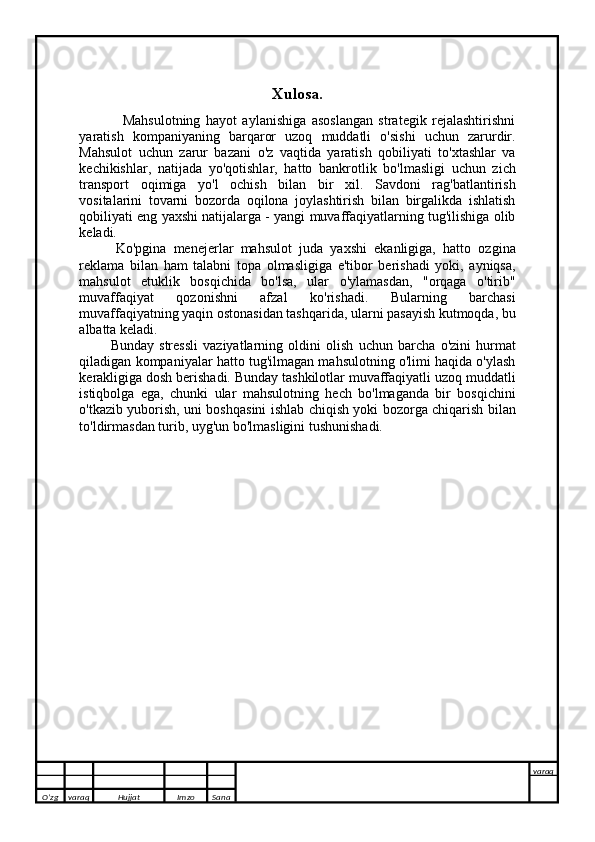         
Xulosa.
                Mahsulotning   hayot   aylanishiga   asoslangan   strategik   rejalashtirishni
yaratish   kompaniyaning   barqaror   uzoq   muddatli   o'sishi   uchun   zarurdir.
Mahsulot   uchun   zarur   bazani   o'z   vaqtida   yaratish   qobiliyati   to'xtashlar   va
kechikishlar,   natijada   yo'qotishlar,   hatto   bankrotlik   bo'lmasligi   uchun   zich
transport   oqimiga   yo'l   ochish   bilan   bir   xil.   Savdoni   rag'batlantirish
vositalarini   tovarni   bozorda   oqilona   joylashtirish   bilan   birgalikda   ishlatish
qobiliyati eng yaxshi natijalarga - yangi muvaffaqiyatlarning tug'ilishiga olib
keladi.
          Ko'pgina   menejerlar   mahsulot   juda   yaxshi   ekanligiga,   hatto   ozgina
reklama   bilan   ham   talabni   topa   olmasligiga   e'tibor   berishadi   yoki,   ayniqsa,
mahsulot   etuklik   bosqichida   bo'lsa,   ular   o'ylamasdan,   "orqaga   o'tirib"
muvaffaqiyat   qozonishni   afzal   ko'rishadi.   Bularning   barchasi
muvaffaqiyatning yaqin ostonasidan tashqarida, ularni pasayish kutmoqda, bu
albatta keladi.
            Bunday   stressli   vaziyatlarning   oldini   olish   uchun   barcha   o'zini   hurmat
qiladigan kompaniyalar hatto tug'ilmagan mahsulotning o'limi haqida o'ylash
kerakligiga dosh berishadi. Bunday tashkilotlar muvaffaqiyatli uzoq muddatli
istiqbolga   ega,   chunki   ular   mahsulotning   hech   bo'lmaganda   bir   bosqichini
o'tkazib yuborish, uni boshqasini ishlab chiqish yoki bozorga chiqarish bilan
to'ldirmasdan turib, uyg'un bo'lmasligini tushunishadi.
       
O’zg varaq H ujjat Imzo Sana varaq
   