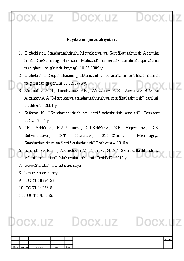 Foydalanilgan adabiyotlar:
 
1. O’zbekiston   Standartlashtirish,   Metrologiya   va   Sertifikatlashtirish   Agentligi
Bosh   Direktorining   1458-son   “Mahsulotlarni   sertifikatlashtirish   qoidalarini
tasdiqlash” to’g’risida buyrug’i 18.03.2005 y.
2. O’zbekiston   Respublikasining   «Mahsulot   va   xizmatlarni   sertifikatlashtirish
to’g’risida» gi qonuni 28.12.1993 y.
3. Maqsudov   A.N.,   Ismatullaev   P.R.,   Abdullaev   A.X.,   Axmedov   B.M   va
A’zamov A.A “Metrologiya standartlashtirish va sertifikatlashtirish” darsligi,
Toshkent – 2001 y.
4. Safarov   K.   “Standartlashtirish   va   sertifikatlashtirish   asoslari”   Toshkent
TDIU. 2005 y. 
5. I.H.   Siddikov.,   H.A.Sattarov.,   O.I.Siddikov.,   X.E.   Hujamatov.,   G.N.
Suleymanova.,   D.T.   Husanov.,   Sh.B.Olimova   “Metrologiya,
Standartlashtirish va Sertifikatlashtirish” Toshkent – 2018 y.
6. Ismatullaev   P.R   .,   Axmedov.B.M.,   To’raev   Sh.A.“   Sertifikatlashtirish   va
sifatni boshqarish”.  Ma’ruzalar to’plami. ToshDTU 2010 y.
7. www.Standart. Uz  internet sayti
8. Lex.uz internet sayti
9.  ГОСТ 10354-82
10.  ГОСТ 14236-81
11. ГОСТ 17035-86
O’zg varaq H ujjat Imzo Sana varaq
   