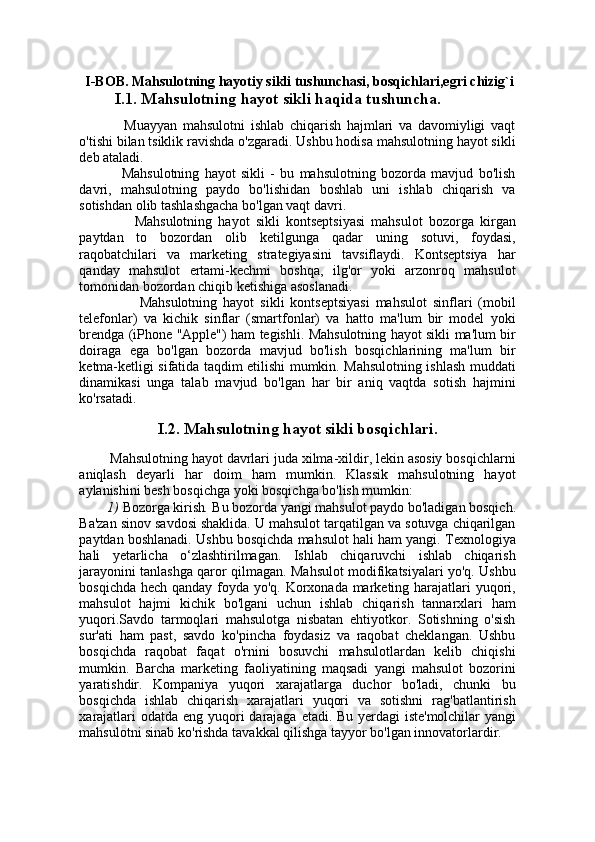   I-BOB. Mahsulotning hayotiy sikli tushunchasi, bosqichlari,egri chizig`i
             I.1. Mahsulotning hayot sikli haqida tushuncha.
                Muayyan   mahsulotni   ishlab   chiqarish   hajmlari   va   davomiyligi   vaqt
o'tishi bilan tsiklik ravishda o'zgaradi. Ushbu hodisa mahsulotning hayot sikli
deb ataladi.
                Mahsulotning   hayot   sikli   -   bu   mahsulotning   bozorda   mavjud   bo'lish
davri,   mahsulotning   paydo   bo'lishidan   boshlab   uni   ishlab   chiqarish   va
sotishdan olib tashlashgacha bo'lgan vaqt davri.
                  Mahsulotning   hayot   sikli   kontseptsiyasi   mahsulot   bozorga   kirgan
paytdan   to   bozordan   olib   ketilgunga   qadar   uning   sotuvi,   foydasi,
raqobatchilari   va   marketing   strategiyasini   tavsiflaydi.   Kontseptsiya   har
qanday   mahsulot   ertami-kechmi   boshqa,   ilg'or   yoki   arzonroq   mahsulot
tomonidan bozordan chiqib ketishiga asoslanadi. 
                      Mahsulotning   hayot   sikli   kontseptsiyasi   mahsulot   sinflari   (mobil
telefonlar)   va   kichik   sinflar   (smartfonlar)   va   hatto   ma'lum   bir   model   yoki
brendga (iPhone "Apple") ham tegishli. Mahsulotning hayot sikli ma'lum bir
doiraga   ega   bo'lgan   bozorda   mavjud   bo'lish   bosqichlarining   ma'lum   bir
ketma-ketligi sifatida taqdim etilishi mumkin. Mahsulotning ishlash muddati
dinamikasi   unga   talab   mavjud   bo'lgan   har   bir   aniq   vaqtda   sotish   hajmini
ko'rsatadi. 
I.2. Mahsulotning hayot sikli bosqichlari.
           Mahsulotning hayot davrlari juda xilma-xildir, lekin asosiy bosqichlarni
aniqlash   deyarli   har   doim   ham   mumkin.   Klassik   mahsulotning   hayot
aylanishini besh bosqichga yoki bosqichga bo'lish mumkin:
        1)  Bozorga kirish .  Bu bozorda yangi mahsulot paydo bo'ladigan bosqich.
Ba'zan sinov savdosi shaklida. U mahsulot tarqatilgan va sotuvga chiqarilgan
paytdan boshlanadi. Ushbu bosqichda mahsulot hali ham yangi. Texnologiya
hali   yetarlicha   o‘zlashtirilmagan.   Ishlab   chiqaruvchi   ishlab   chiqarish
jarayonini tanlashga qaror qilmagan. Mahsulot modifikatsiyalari yo'q. Ushbu
bosqichda hech qanday foyda yo'q. Korxonada marketing harajatlari  yuqori,
mahsulot   hajmi   kichik   bo'lgani   uchun   ishlab   chiqarish   tannarxlari   ham
yuqori.Savdo   tarmoqlari   mahsulotga   nisbatan   ehtiyotkor.   Sotishning   o'sish
sur'ati   ham   past,   savdo   ko'pincha   foydasiz   va   raqobat   cheklangan.   Ushbu
bosqichda   raqobat   faqat   o'rnini   bosuvchi   mahsulotlardan   kelib   chiqishi
mumkin.   Barcha   marketing   faoliyatining   maqsadi   yangi   mahsulot   bozorini
yaratishdir.   Kompaniya   yuqori   xarajatlarga   duchor   bo'ladi,   chunki   bu
bosqichda   ishlab   chiqarish   xarajatlari   yuqori   va   sotishni   rag'batlantirish
xarajatlari  odatda eng yuqori darajaga etadi.   Bu yerdagi  iste'molchilar  yangi
mahsulotni sinab ko'rishda tavakkal qilishga tayyor bo'lgan innovatorlardir.  