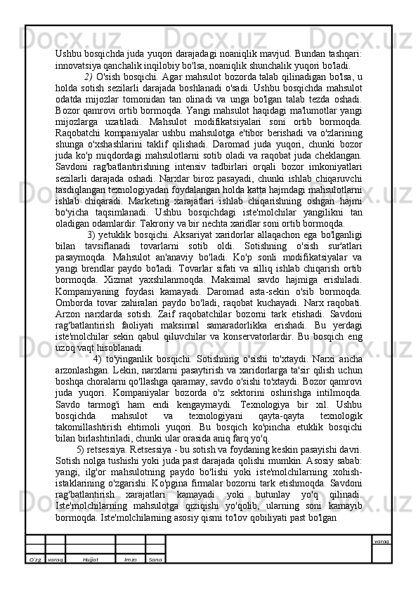 Ushbu bosqichda juda yuqori darajadagi noaniqlik mavjud. Bundan tashqari:
innovatsiya qanchalik inqilobiy bo'lsa, noaniqlik shunchalik yuqori bo'ladi.
                 2)   O'sish bosqichi .   Agar mahsulot bozorda talab qilinadigan bo'lsa, u
holda   sotish   sezilarli   darajada   boshlanadi   o'sadi.   Ushbu   bosqichda   mahsulot
odatda   mijozlar   tomonidan   tan   olinadi   va   unga   bo'lgan   talab   tezda   oshadi.
Bozor qamrovi ortib bormoqda. Yangi mahsulot haqidagi ma'lumotlar yangi
mijozlarga   uzatiladi.   Mahsulot   modifikatsiyalari   soni   ortib   bormoqda.
Raqobatchi   kompaniyalar   ushbu   mahsulotga   e'tibor   berishadi   va   o'zlarining
shunga   o'xshashlarini   taklif   qilishadi.   Daromad   juda   yuqori,   chunki   bozor
juda   ko'p   miqdordagi   mahsulotlarni   sotib   oladi   va   raqobat   juda   cheklangan.
Savdoni   rag'batlantirishning   intensiv   tadbirlari   orqali   bozor   imkoniyatlari
sezilarli   darajada   oshadi.   Narxlar   biroz   pasayadi,   chunki   ishlab   chiqaruvchi
tasdiqlangan texnologiyadan foydalangan holda katta hajmdagi mahsulotlarni
ishlab   chiqaradi.   Marketing   xarajatlari   ishlab   chiqarishning   oshgan   hajmi
bo'yicha   taqsimlanadi.   Ushbu   bosqichdagi   iste'molchilar   yangilikni   tan
oladigan odamlardir. Takroriy va bir nechta xaridlar soni ortib bormoqda.
                  3)  yetuklik  bosqichi .   Aksariyat   xaridorlar  allaqachon  ega  bo'lganligi
bilan   tavsiflanadi   tovarlarni   sotib   oldi.   Sotishning   o'sish   sur'atlari
pasaymoqda.   Mahsulot   an'anaviy   bo'ladi.   Ko'p   sonli   modifikatsiyalar   va
yangi   brendlar   paydo   bo'ladi.   Tovarlar   sifati   va   silliq   ishlab   chiqarish   ortib
bormoqda.   Xizmat   yaxshilanmoqda.   Maksimal   savdo   hajmiga   erishiladi.
Kompaniyaning   foydasi   kamayadi.   Daromad   asta-sekin   o'sib   bormoqda.
Omborda   tovar   zahiralari   paydo   bo'ladi,   raqobat   kuchayadi.   Narx   raqobati.
Arzon   narxlarda   sotish.   Zaif   raqobatchilar   bozorni   tark   etishadi.   Savdoni
rag'batlantirish   faoliyati   maksimal   samaradorlikka   erishadi.   Bu   yerdagi
iste'molchilar   sekin   qabul   qiluvchilar   va   konservatorlardir.   Bu   bosqich   eng
uzoq vaqt hisoblanadi.
                    4)   to'yinganlik   bosqichi .   Sotishning   o'sishi   to'xtaydi.   Narxi   ancha
arzonlashgan. Lekin, narxlarni  pasaytirish  va xaridorlarga ta'sir  qilish uchun
boshqa choralarni qo'llashga qaramay, savdo o'sishi to'xtaydi. Bozor qamrovi
juda   yuqori.   Kompaniyalar   bozorda   o'z   sektorini   oshirishga   intilmoqda.
Savdo   tarmog'i   ham   endi   kengaymaydi.   Texnologiya   bir   xil.   Ushbu
bosqichda   mahsulot   va   texnologiyani   qayta-qayta   texnologik
takomillashtirish   ehtimoli   yuqori.   Bu   bosqich   ko'pincha   etuklik   bosqichi
bilan birlashtiriladi, chunki ular orasida aniq farq yo'q.
           5) retsessiya.   Retsessiya - bu sotish va foydaning keskin pasayishi davri.
Sotish nolga tushishi yoki juda past darajada qolishi mumkin. Asosiy sabab:
yangi,   ilg'or   mahsulotning   paydo   bo'lishi   yoki   iste'molchilarning   xohish-
istaklarining  o'zgarishi.  Ko'pgina   firmalar   bozorni  tark  etishmoqda.  Savdoni
rag'batlantirish   xarajatlari   kamayadi   yoki   butunlay   yo'q   qilinadi.
Iste'molchilarning   mahsulotga   qiziqishi   yo'qolib,   ularning   soni   kamayib
bormoqda. Iste'molchilarning asosiy qismi to'lov qobiliyati past bo'lgan 
O’zg varaq H ujjat Imzo Sana varaq
   