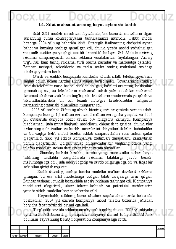 I.4. Sifat mahsulotlarining hayot aylanishi tahlili.
            Sifat   SX1   modeli   misolidan   foydalanib,   biz   bozorda   modellarni   ilgari
surishning   butun   kontseptsiyasini   tasvirlashimiz   mumkin.   Ushbu   model
bozorga   2004   yilning   bahorida   kirdi.   Strategik   faoliyatning   cho'qqisi   aynan
bahor   va   kuzning   boshiga   qaratilgan   edi,   chunki   yozda   model   yo'naltirilgan
maqsadli   auditoriya   yo'qligi   sababli   "tinchlik"   bo'lgan.   SifatMobile   o'zining
reklama   kampaniyasida   barcha   reklama   vositalaridan   foydalangan.   Asosiy
urg'u   hali   ham   tashqi   reklama,   turli   bosma   nashrlar   va   matbuotga   qaratildi.
Bundan   tashqari,   televidenie   va   radio   mahsulotning   maksimal   savdoga
o'tishiga yordam berdi.  
              O'sish   va  etuklik   bosqichida   xaridorlar   oldida   sifatli   telefon  qiyofasini
saqlab  qolish  uchun narxlar  ancha  yuqori  bo'lib  qoldi. Tovarlarning etukligi
davrida telefonlar narxi har xil shaklda bo'lgan, ba'zilari arzonroq, boshqalari
qimmatroq   edi,   bu   telefonlarni   maksimal   sotish   yoki   sotishdan   maksimal
daromad olish zarurati bilan bog'liq edi. Modellarni modernizatsiya qilish va
takomillashtirishda   bir   xil   texnik   noto'g'ri   hisob-kitoblar   natijasida
narxlarning o'zgarishi dinamikasi muqarrar edi.
              2005 yil boshida Sifatning ahvoli bizning ko'z o'ngimizda yomonlashdi,
kompaniya kuniga 1,5 million evrodan 2 million evrogacha yo'qotdi va 2005
yil   o'rtalarida   dunyoda   bozor   ulushi   5,4   foizgacha   kamaydi.   Kompaniya
hisoblamadi. juda muvaffaqiyatli modellarni chiqarish to'g'risida, chunki ular
o'zlarining qobiliyatlari va kuchli tomonlarini ehtiyotkorlik bilan baholadilar
va   bu   vaqtga   kelib   mobil   telefon   ishlab   chiqaruvchilari   soni   imkon   qadar
qisqartirildi   (ikki   yil   ichida   kompaniya   xodimlari   xarajatlarni   kamaytirish
uchun   qisqartirildi).   Qolgan   ishlab   chiquvchilar   bir   vaqtning   o'zida   yangi
telefon modellari uchun dasturiy ta'minot yarata olmadilar.
                  Shunday   bo'lishi   kerakki,   barcha   yangi   mahsulotlar   uchun   hayot
tsiklining   dastlabki   bosqichlarida   reklama   talablarga   javob   beradi,
ma'lumotga ega edi, juda oddiy logotip va savdo belgisiga ega edi va faqat bir
so'z bilan qiziqish uyg'otdi.
                  Xuddi   shunday,   boshqa   barcha   modellar   ma'lum   davrlarda   reklama
qilingan,   bu   esa   sifat   modellariga   bo'lgan   talab   darajasiga   ta'sir   qilgan.
Bundan tashqari, etuklik bosqichida asosiy reklama tashviqot edi. Kompaniya
modellarni   o'zgartirdi,   ularni   takomillashtirdi   va   potentsial   xaridorlarini
yanada sifatli modellar haqida xabardor qildi.
                    Keyinchalik,   sifatning   bozor   ulushini   raqobatchilar   tezda   tortib   ola
boshladilar:   2004   yil   oxirida   kompaniya   mobil   telefon   bozorida   jo'natish
bo'yicha faqat to'rtinchi o'rinni egalladi.
           Turg'unlik davrida reklama amaliy bo'lib qoldi, chunki 2005 yil oktyabr
oyida   sifat   AG   bozordagi   qoniqarsiz   moliyaviy   sharoit   tufayli   SifatMobile
bo'limini Tayvanning BenQ Corporation kompaniyasiga sotdi.
O’zg varaq H ujjat Imzo Sana varaq
  
O’zg varaq H ujjat Imzo Sana varaq
   