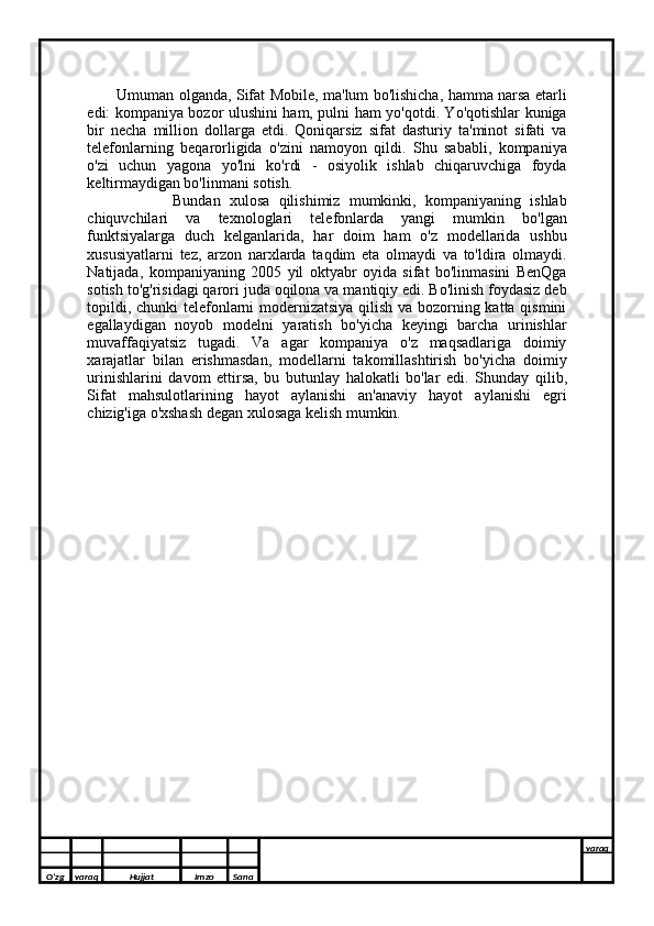        
              Umuman olganda, Sifat Mobile, ma'lum bo'lishicha, hamma narsa etarli
edi: kompaniya bozor ulushini ham, pulni ham yo'qotdi. Yo'qotishlar kuniga
bir   necha   million   dollarga   etdi.   Qoniqarsiz   sifat   dasturiy   ta'minot   sifati   va
telefonlarning   beqarorligida   o'zini   namoyon   qildi.   Shu   sababli,   kompaniya
o'zi   uchun   yagona   yo'lni   ko'rdi   -   osiyolik   ishlab   chiqaruvchiga   foyda
keltirmaydigan bo'linmani sotish.
                    Bundan   xulosa   qilishimiz   mumkinki,   kompaniyaning   ishlab
chiquvchilari   va   texnologlari   telefonlarda   yangi   mumkin   bo'lgan
funktsiyalarga   duch   kelganlarida,   har   doim   ham   o'z   modellarida   ushbu
xususiyatlarni   tez,   arzon   narxlarda   taqdim   eta   olmaydi   va   to'ldira   olmaydi.
Natijada,   kompaniyaning   2005   yil   oktyabr   oyida   sifat   bo'linmasini   BenQga
sotish to'g'risidagi qarori juda oqilona va mantiqiy edi. Bo'linish foydasiz deb
topildi, chunki telefonlarni modernizatsiya qilish va bozorning katta qismini
egallaydigan   noyob   modelni   yaratish   bo'yicha   keyingi   barcha   urinishlar
muvaffaqiyatsiz   tugadi.   Va   agar   kompaniya   o'z   maqsadlariga   doimiy
xarajatlar   bilan   erishmasdan,   modellarni   takomillashtirish   bo'yicha   doimiy
urinishlarini   davom   ettirsa,   bu   butunlay   halokatli   bo'lar   edi.   Shunday   qilib,
Sifat   mahsulotlarining   hayot   aylanishi   an'anaviy   hayot   aylanishi   egri
chizig'iga o'xshash degan xulosaga kelish mumkin.
O’zg varaq H ujjat Imzo Sana varaq
  
O’zg varaq H ujjat Imzo Sana varaq
   