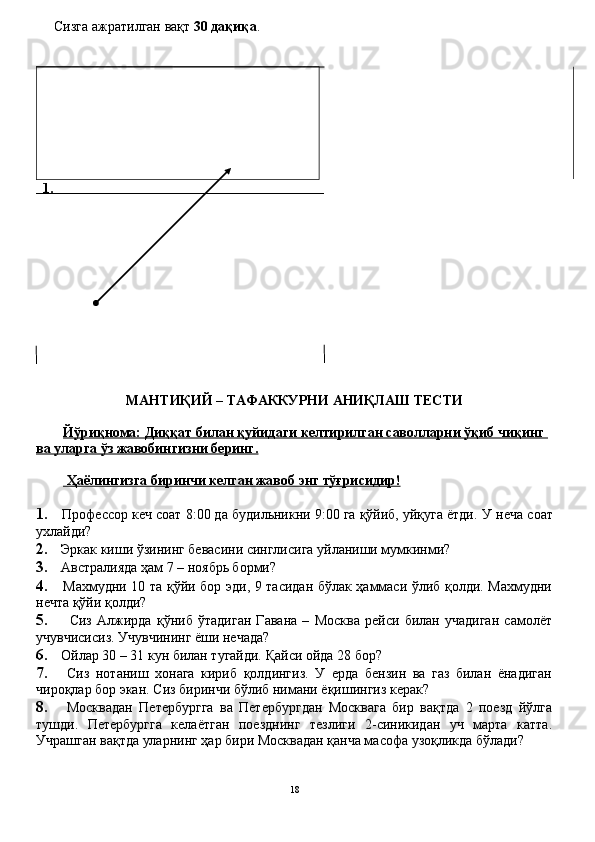 Сизга ажратилган вақт  30 дақиқа .
 	
 1.
МАНТИҚИЙ	
 – ТАФАККУРНИ	 АНИҚЛАШ	 ТЕСТИ
Йўриқнома:	
 Диққат	 билан	 қуйидаги	 келтирилган	 саволларни	 ўқиб	 чиқинг	 
ва	
 уларга	 ўз	 жавобингизни	 беринг.
 	
Ҳаёлингизга	 биринчи	 келган	 жавоб	 энг	 тўғрисидир!
1.     Профессор кеч соат 8:00 да будильникни 9:00 га қўйиб, уйқуга ётди.  У неча соат
ухлайди?
2.   Эркак киши ўзининг бевасини синглисига уйланиши мумкинми?
3.   Австралияда ҳам 7 – ноябрь борми?
4.    Махмудни 10 та қўйи бор эди, 9 тасидан бўлак ҳаммаси ўлиб қолди. Махмудни
нечта қўйи қолди?
5.       Сиз   Алжирда   қўниб   ўтадиган   Гавана   –   Москва   рейси   билан   учадиган   самолёт
учувчисисиз. Учувчининг ёши нечада?
6.   Ойлар 30 – 31 кун билан тугайди. Қайси ойда 28 бор?
7.     Сиз   нотаниш   хонага   кириб   қолдингиз.   У   ерда   бензин   ва   газ   билан   ёнадиган
чироқлар бор экан.  Сиз биринчи бўлиб нимани ёқишингиз керак?
8.     Москвадан   Петербургга   ва   Петербургдан   Москвага   бир   вақтда   2   поезд   йўлга
тушди.   Петербургга   келаётган   поезднинг   тезлиги   2-синикидан   уч   марта   катта.
Учрашган вақтда уларнинг ҳар бири Москвадан қанча масофа узоқликда бўлади?
18 