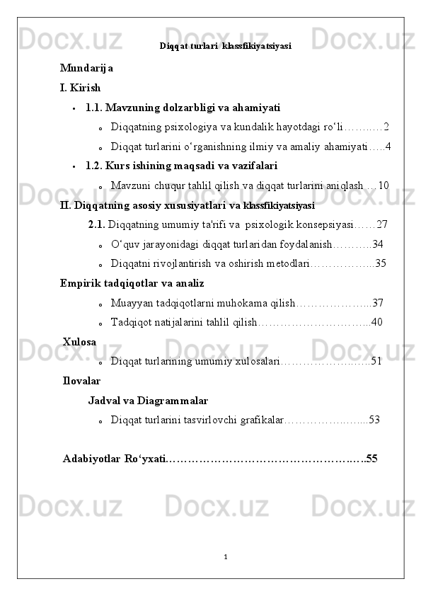 Diqqat turlari  klassfikiyatsiyasi 
Mundarija
I. Kirish
 1.1. Mavzuning dolzarbligi va ahamiyati
o Diqqatning   psixologiya   va   kundalik   hayotdagi   ro ‘ li ……..…2
o Diqqat   turlarini   o ‘ rganishning   ilmiy   va   amaliy   ahamiyati …..4
 1.2.  Kurs   ishining   maqsadi   va   vazifalari
o Mavzuni   chuqur   tahlil   qilish va diqqat turlarini aniqlash …10
II. Diqqatning asosiy xususiyatlari va  klassfikiyatsiyasi
          2.1.  Diqqatning umumiy ta'rifi va  psixologik konsepsiyasi……27
o O‘quv jarayonidagi diqqat turlaridan foydalanish………..34
o Diqqatni rivojlantirish va oshirish metodlari……………...35
Empirik tadqiqotlar va analiz
o Muayyan tadqiqotlarni muhokama qilish ………………...37
o Tadqiqot natijalarini tahlil qilish………………… . …… . ..40
 Xulosa
o Diqqat turlarining umumiy xulosalari………………..…..51
 Ilovalar
 Jadval va Diagrammalar
o Diqqat turlarini tasvirlovchi grafikalar……………..…....53
 Adabiyotlar Ro‘yxati………………………………………….…..55
1 