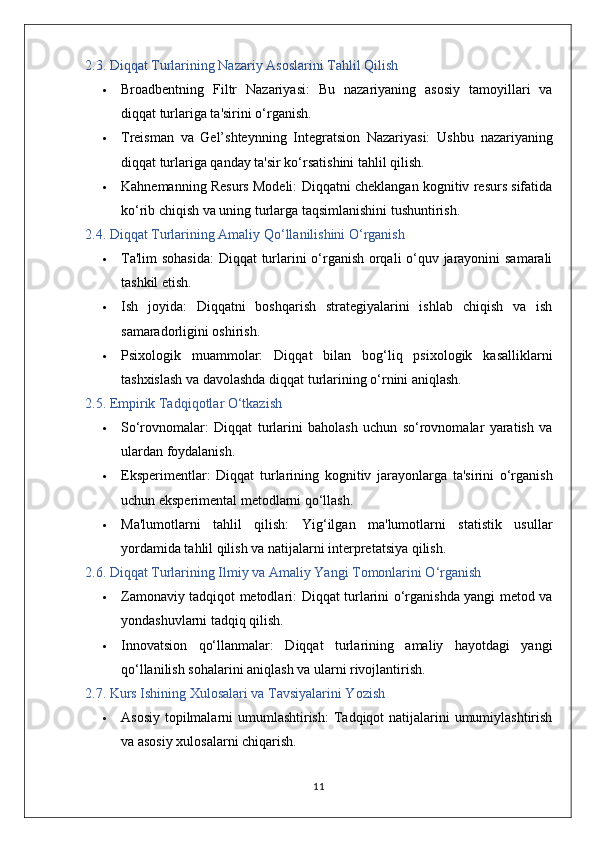 2.3. Diqqat Turlarining Nazariy Asoslarini Tahlil Qilish
 Broadbentning   Filtr   Nazariyasi:   Bu   nazariyaning   asosiy   tamoyillari   va
diqqat turlariga ta'sirini o‘rganish.
 Treisman   va   Gel’shteynning   Integratsion   Nazariyasi:   Ushbu   nazariyaning
diqqat turlariga qanday ta'sir ko‘rsatishini tahlil qilish.
 Kahnemanning Resurs Modeli:  Diqqatni cheklangan kognitiv resurs sifatida
ko‘rib chiqish va uning turlarga taqsimlanishini tushuntirish.
2.4. Diqqat Turlarining Amaliy Qo‘llanilishini O‘rganish
 Ta'lim sohasida:   Diqqat turlarini o‘rganish orqali o‘quv jarayonini samarali
tashkil etish.
 Ish   joyida:   Diqqatni   boshqarish   strategiyalarini   ishlab   chiqish   va   ish
samaradorligini oshirish.
 Psixologik   muammolar:   Diqqat   bilan   bog‘liq   psixologik   kasalliklarni
tashxislash va davolashda diqqat turlarining o‘rnini aniqlash.
2.5. Empirik Tadqiqotlar O‘tkazish
 So‘rovnomalar:   Diqqat   turlarini   baholash   uchun   so‘rovnomalar   yaratish   va
ulardan foydalanish.
 Eksperimentlar:   Diqqat   turlarining   kognitiv   jarayonlarga   ta'sirini   o‘rganish
uchun eksperimental metodlarni qo‘llash.
 Ma'lumotlarni   tahlil   qilish:   Yig‘ilgan   ma'lumotlarni   statistik   usullar
yordamida tahlil qilish va natijalarni interpretatsiya qilish.
2.6. Diqqat Turlarining Ilmiy va Amaliy Yangi Tomonlarini O‘rganish
 Zamonaviy tadqiqot metodlari:   Diqqat turlarini o‘rganishda yangi metod va
yondashuvlarni tadqiq qilish.
 Innovatsion   qo‘llanmalar:   Diqqat   turlarining   amaliy   hayotdagi   yangi
qo‘llanilish sohalarini aniqlash va ularni rivojlantirish.
2.7. Kurs Ishining Xulosalari va Tavsiyalarini Yozish
 Asosiy topilmalarni  umumlashtirish:   Tadqiqot  natijalarini umumiylashtirish
va asosiy xulosalarni chiqarish.
11