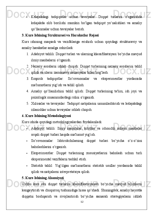  Kelajakdagi   tadqiqotlar   uchun   tavsiyalar:   Diqqat   turlarini   o‘rganishda
kelajakda   olib   borilishi   mumkin   bo‘lgan   tadqiqot   yo‘nalishlari   va   amaliy
qo‘llanmalar uchun tavsiyalar berish.
3. Kurs Ishining Strukturasi va Harakatlar Rejasi
Kurs   ishining   maqsadi   va   vazifalariga   erishish   uchun   quyidagi   strukturaviy   va
amaliy harakatlar amalga oshiriladi:
1. Adabiyot tahlili:  Diqqat turlari va ularning klassifikatsiyasi bo‘yicha mavjud
ilmiy manbalarni o‘rganish.
2. Nazariy asoslarni  ishlab chiqish:   Diqqat  turlarining nazariy asoslarini  tahlil
qilish va ularni zamonaviy nazariyalar bilan bog‘lash.
3. Empirik   tadqiqotlar:   So‘rovnomalar   va   eksperimentlar   yordamida
ma'lumotlarni yig‘ish va tahlil qilish.
4. Amaliy   qo‘llanilishini   tahlil   qilish:   Diqqat   turlarining   ta'lim,   ish   joyi   va
psixologik muammolardagi rolini o‘rganish.
5. Xulosalar va tavsiyalar:  Tadqiqot natijalarini umumlashtirish va kelajakdagi
izlanishlar uchun tavsiyalar ishlab chiqish.
4. Kurs Ishining Metodologiyasi
Kurs ishida quyidagi metodologiyalardan foydalaniladi:
 Adabiyot   tahlili:   Ilmiy   maqolalar,   kitoblar   va   ishonchli   onlayn   manbalar
orqali diqqat turlari haqida ma'lumot yig‘ish.
 So‘rovnomalar:   Ishtirokchilarning   diqqat   turlari   bo‘yicha   o‘z-o‘zini
baholashlarini o‘rganish.
 Eksperimentlar:   Diqqat   turlarining   xususiyatlarini   baholash   uchun   turli
eksperimental vazifalarni tashkil etish.
 Statistik   tahlil:   Yig‘ilgan   ma'lumotlarni   statistik   usullar   yordamida   tahlil
qilish va natijalarni interpretatsiya qilish.
5. Kurs Ishining Ahamiyati
Ushbu   kurs   ishi   diqqat   turlarini   klassifikatsiyalash   bo‘yicha   mavjud   bilimlarni
kengaytirish va chuqurroq tushunishga hissa qo‘shadi. Shuningdek, amaliy hayotda
diqqatni   boshqarish   va   rivojlantirish   bo‘yicha   samarali   strategiyalarni   ishlab
12 