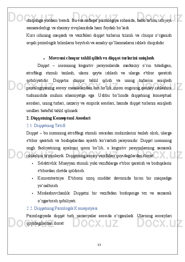 chiqishga yordam beradi. Bu esa nafaqat psixologiya sohasida, balki ta'lim, ish joyi
samaradorligi va shaxsiy rivojlanishda ham foydali bo‘ladi.
Kurs   ishining   maqsadi   va   vazifalari   diqqat   turlarini   tizimli   va   chuqur   o‘rganish
orqali psixologik bilimlarni boyitish va amaliy qo‘llanmalarni ishlab chiqishdir. 
o Mavzuni chuqur tahlil qilish va diqqat turlarini aniqlash 
Diqqat   –   insonning   kognitiv   jarayonlarida   markaziy   o‘rin   tutadigan,
atrofdagi   stimuli   tanlash,   ularni   qayta   ishlash   va   ularga   e'tibor   qaratish
qobiliyatidir.   Diqqatni   chuqur   tahlil   qilish   va   uning   turlarini   aniqlash
psixologiyaning asosiy masalalaridan biri bo‘lib, inson ongining qanday ishlashini
tushunishda   muhim   ahamiyatga   ega.   Ushbu   bo‘limda   diqqatning   konseptual
asoslari, uning turlari, nazariy va empirik asoslari, hamda diqqat turlarini aniqlash
usullari batafsil tahlil qilinadi.
2. Diqqatning Konseptual Asoslari
2.1. Diqqatning Ta'rifi
Diqqat – bu insonning atrofdagi  stimuli orasidan muhimlarini tanlab olish, ularga
e'tibor   qaratish   va   boshqalardan   ajratib   ko‘rsatish   jarayonidir.   Diqqat   insonning
ongli   faoliyatining   ajralmas   qismi   bo‘lib,   u   kognitiv   jarayonlarning   samarali
ishlashini ta'minlaydi.  Diqqatning asosiy vazifalari quyidagilardan iborat:
 Selektivlik:  Muayyan stimuli yoki vazifalarga e'tibor qaratish va boshqalarni
e'tibordan chetda qoldirish.
 Konsentratsiya:   E'tiborni   uzoq   muddat   davomida   biron   bir   maqsadga
yo‘naltirish.
 Moslashuvchanlik:   Diqqatni   bir   vazifadan   boshqasiga   tez   va   samarali
o‘zgartirish qobiliyati.
2.2. Diqqatning Psixologik Konsepsiyasi
Psixologiyada   diqqat   turli   nazariyalar   asosida   o‘rganiladi.   Ularning   asosiylari
quyidagilardan iborat:
13 