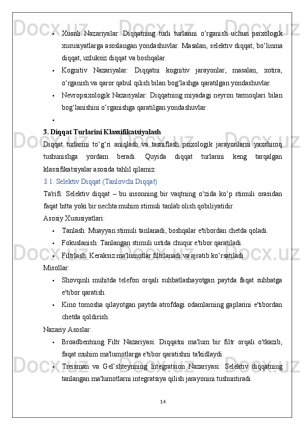  Xusnli   Nazariyalar:   Diqqatning   turli   turlarini   o‘rganish   uchun   psixologik
xususiyatlarga asoslangan yondashuvlar.   Masalan, selektiv diqqat, bo‘linma
diqqat, uzluksiz diqqat va boshqalar.
 Kognitiv   Nazariyalar:   Diqqatni   kognitiv   jarayonlar,   masalan,   xotira,
o‘rganish va qaror qabul qilish bilan bog‘lashga qaratilgan yondashuvlar.
 Nevropsixologik Nazariyalar:   Diqqatning miyadagi neyron tarmoqlari bilan
bog‘lanishini o‘rganishga qaratilgan yondashuvlar.

3. Diqqat Turlarini Klassifikatsiyalash
Diqqat   turlarini   to‘g‘ri   aniqlash   va   tasniflash   psixologik   jarayonlarni   yaxshiroq
tushunishga   yordam   beradi.   Quyida   diqqat   turlarini   keng   tarqalgan
klassifikatsiyalar asosida tahlil qilamiz:
3.1. Selektiv Diqqat (Tanlovchi Diqqat)
Ta'rifi:   Selektiv   diqqat   –   bu   insonning   bir   vaqtning   o‘zida   ko‘p   stimuli   orasidan
faqat bitta yoki bir nechta muhim stimuli tanlab olish qobiliyatidir.
Asosiy Xususiyatlari:
 Tanlash:  Muayyan stimuli tanlanadi, boshqalar e'tibordan chetda qoladi.
 Fokuslanish:  Tanlangan stimuli ustida chuqur e'tibor qaratiladi.
 Filtrlash:  Keraksiz ma'lumotlar filtrlanadi va ajratib ko‘rsatiladi.
Misollar:
 Shovqinli   muhitda   telefon   orqali   suhbatlashayotgan   paytda   faqat   suhbatga
e'tibor qaratish.
 Kino tomosha qilayotgan paytda atrofdagi odamlarning gaplarini e'tibordan
chetda qoldirish.
Nazariy Asoslar:
 Broadbentning   Filtr   Nazariyasi:   Diqqatni   ma'lum   bir   filtr   orqali   o'tkazib,
faqat muhim ma'lumotlarga e'tibor qaratishni ta'kidlaydi.
 Treisman   va   Gel’shteynning   Integratsion   Nazariyasi:   Selektiv   diqqatning
tanlangan ma'lumotlarni integratsiya qilish jarayonini tushuntiradi.
14 