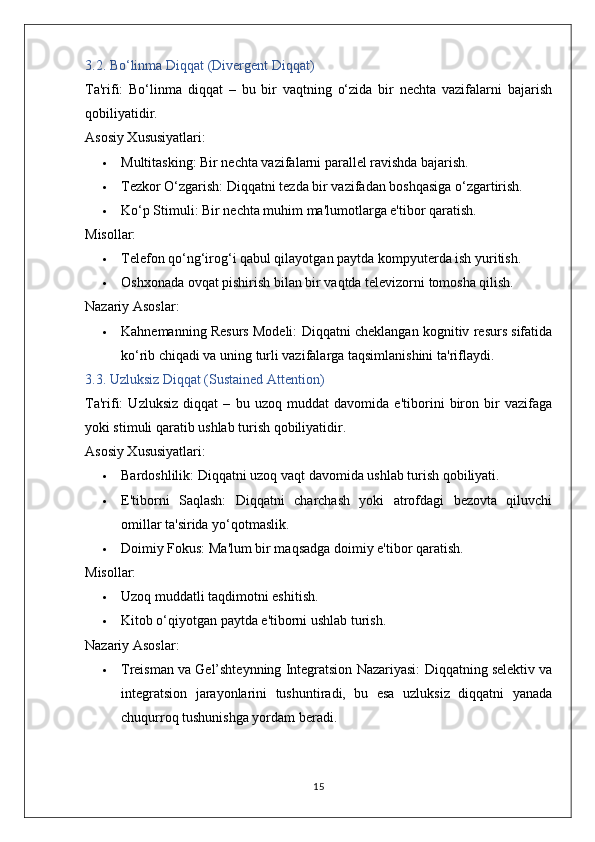 3.2. Bo‘linma Diqqat (Divergent Diqqat)
Ta'rifi:   Bo‘linma   diqqat   –   bu   bir   vaqtning   o‘zida   bir   nechta   vazifalarni   bajarish
qobiliyatidir.
Asosiy Xususiyatlari:
 Multitasking:  Bir nechta vazifalarni parallel ravishda bajarish.
 Tezkor O‘zgarish:  Diqqatni tezda bir vazifadan boshqasiga o‘zgartirish.
 Ko‘p Stimuli:  Bir nechta muhim ma'lumotlarga e'tibor qaratish.
Misollar:
 Telefon qo‘ng‘irog‘i qabul qilayotgan paytda kompyuterda ish yuritish.
 Oshxonada ovqat pishirish bilan bir vaqtda televizorni tomosha qilish.
Nazariy Asoslar:
 Kahnemanning Resurs Modeli:  Diqqatni cheklangan kognitiv resurs sifatida
ko‘rib chiqadi va uning turli vazifalarga taqsimlanishini ta'riflaydi.
3.3. Uzluksiz Diqqat (Sustained Attention)
Ta'rifi:   Uzluksiz   diqqat   –   bu   uzoq   muddat   davomida   e'tiborini   biron   bir   vazifaga
yoki stimuli qaratib ushlab turish qobiliyatidir.
Asosiy Xususiyatlari:
 Bardoshlilik:  Diqqatni uzoq vaqt davomida ushlab turish qobiliyati.
 E'tiborni   Saqlash:   Diqqatni   charchash   yoki   atrofdagi   bezovta   qiluvchi
omillar ta'sirida yo‘qotmaslik.
 Doimiy Fokus:  Ma'lum bir maqsadga doimiy e'tibor qaratish.
Misollar:
 Uzoq muddatli taqdimotni eshitish.
 Kitob o‘qiyotgan paytda e'tiborni ushlab turish.
Nazariy Asoslar:
 Treisman va Gel’shteynning Integratsion Nazariyasi:  Diqqatning selektiv va
integratsion   jarayonlarini   tushuntiradi,   bu   esa   uzluksiz   diqqatni   yanada
chuqurroq tushunishga yordam beradi.
15