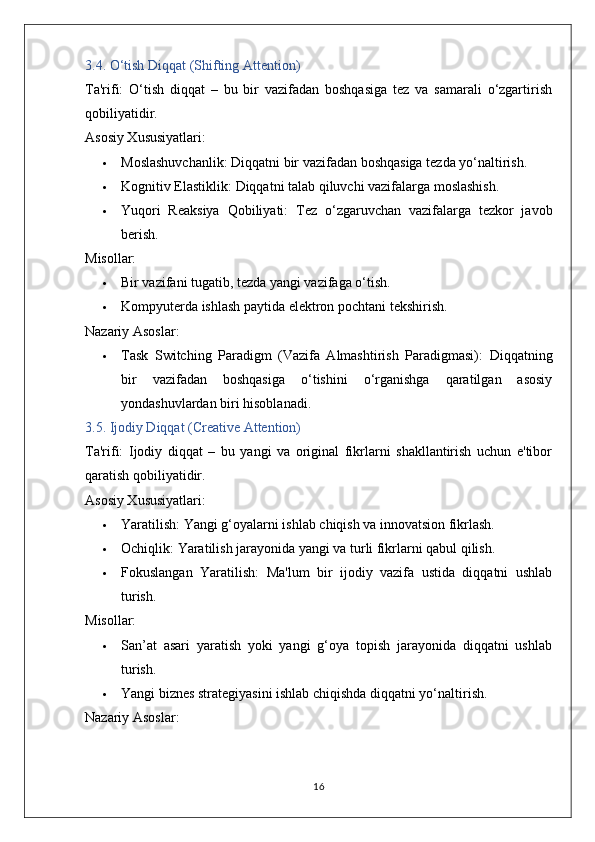 3.4. O‘tish Diqqat (Shifting Attention)
Ta'rifi:   O‘tish   diqqat   –   bu   bir   vazifadan   boshqasiga   tez   va   samarali   o‘zgartirish
qobiliyatidir.
Asosiy Xususiyatlari:
 Moslashuvchanlik:  Diqqatni bir vazifadan boshqasiga tezda yo‘naltirish.
 Kognitiv Elastiklik:  Diqqatni talab qiluvchi vazifalarga moslashish.
 Yuqori   Reaksiya   Qobiliyati:   Tez   o‘zgaruvchan   vazifalarga   tezkor   javob
berish.
Misollar:
 Bir vazifani tugatib, tezda yangi vazifaga o‘tish.
 Kompyuterda ishlash paytida elektron pochtani tekshirish.
Nazariy Asoslar:
 Task   Switching   Paradigm   (Vazifa   Almashtirish   Paradigmasi):   Diqqatning
bir   vazifadan   boshqasiga   o‘tishini   o‘rganishga   qaratilgan   asosiy
yondashuvlardan biri hisoblanadi.
3.5. Ijodiy Diqqat (Creative Attention)
Ta'rifi:   Ijodiy   diqqat   –   bu   yangi   va   original   fikrlarni   shakllantirish   uchun   e'tibor
qaratish qobiliyatidir.
Asosiy Xususiyatlari:
 Yaratilish:  Yangi g‘oyalarni ishlab chiqish va innovatsion fikrlash.
 Ochiqlik:  Yaratilish jarayonida yangi va turli fikrlarni qabul qilish.
 Fokuslangan   Yaratilish:   Ma'lum   bir   ijodiy   vazifa   ustida   diqqatni   ushlab
turish.
Misollar:
 San’at   asari   yaratish   yoki   yangi   g‘oya   topish   jarayonida   diqqatni   ushlab
turish.
 Yangi biznes strategiyasini ishlab chiqishda diqqatni yo‘naltirish.
Nazariy Asoslar:
16 