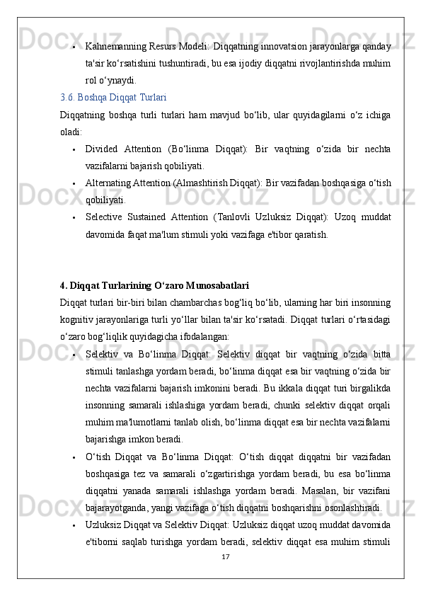  Kahnemanning Resurs Modeli:  Diqqatning innovatsion jarayonlarga qanday
ta'sir ko‘rsatishini tushuntiradi, bu esa ijodiy diqqatni rivojlantirishda muhim
rol o‘ynaydi.
3.6. Boshqa Diqqat Turlari
Diqqatning   boshqa   turli   turlari   ham   mavjud   bo‘lib,   ular   quyidagilarni   o‘z   ichiga
oladi:
 Divided   Attention   (Bo‘linma   Diqqat):   Bir   vaqtning   o‘zida   bir   nechta
vazifalarni bajarish qobiliyati.
 Alternating Attention (Almashtirish Diqqat):  Bir vazifadan boshqasiga o‘tish
qobiliyati.
 Selective   Sustained   Attention   (Tanlovli   Uzluksiz   Diqqat):   Uzoq   muddat
davomida faqat ma'lum stimuli yoki vazifaga e'tibor qaratish.
4. Diqqat Turlarining O‘zaro Munosabatlari
Diqqat turlari bir-biri bilan chambarchas bog‘liq bo‘lib, ularning har biri insonning
kognitiv jarayonlariga turli yo‘llar bilan ta'sir ko‘rsatadi. Diqqat turlari o‘rtasidagi
o‘zaro bog‘liqlik quyidagicha ifodalangan:
 Selektiv   va   Bo‘linma   Diqqat:   Selektiv   diqqat   bir   vaqtning   o‘zida   bitta
stimuli tanlashga yordam beradi, bo‘linma diqqat esa bir vaqtning o‘zida bir
nechta vazifalarni bajarish imkonini beradi. Bu ikkala diqqat turi birgalikda
insonning   samarali   ishlashiga   yordam   beradi,   chunki   selektiv   diqqat   orqali
muhim ma'lumotlarni tanlab olish, bo‘linma diqqat esa bir nechta vazifalarni
bajarishga imkon beradi.
 O‘tish   Diqqat   va   Bo‘linma   Diqqat:   O‘tish   diqqat   diqqatni   bir   vazifadan
boshqasiga   tez   va   samarali   o‘zgartirishga   yordam   beradi,   bu   esa   bo‘linma
diqqatni   yanada   samarali   ishlashga   yordam   beradi.   Masalan,   bir   vazifani
bajarayotganda, yangi vazifaga o‘tish diqqatni boshqarishni osonlashtiradi.
 Uzluksiz Diqqat va Selektiv Diqqat:  Uzluksiz diqqat uzoq muddat davomida
e'tiborni   saqlab   turishga   yordam   beradi,   selektiv   diqqat   esa   muhim   stimuli
17 