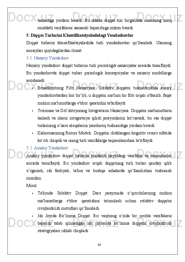 tanlashga   yordam   beradi.   Bu   ikkala   diqqat   turi   birgalikda   insonning   uzoq
muddatli vazifalarni samarali bajarishiga imkon beradi.
5. Diqqat Turlarini Klassifikatsiyalashdagi Yondashuvlar
Diqqat   turlarini   klassifikatsiyalashda   turli   yondashuvlar   qo‘llaniladi.   Ularning
asosiylari quyidagilardan iborat:
5.1. Nazariy Yondashuv
Nazariy yondashuv diqqat turlarini turli psixologik nazariyalar asosida tasniflaydi.
Bu   yondashuvda   diqqat   turlari   psixologik   konsepsiyalar   va   nazariy   modellarga
asoslanadi:
 Broadbentning   Filtr   Nazariyasi:   Selektiv   diqqatni   tushuntirishda   asosiy
yondashuvlardan biri bo‘lib, u diqqatni ma'lum bir filtr orqali o'tkazib, faqat
muhim ma'lumotlarga e'tibor qaratishni ta'kidlaydi.
 Treisman va Gel’shteynning Integratsion Nazariyasi:  Diqqatni ma'lumotlarni
tanlash   va   ularni   integratsiya   qilish   jarayonlarini   ko‘rsatadi,   bu   esa   diqqat
turlarining o‘zaro aloqalarini yaxshiroq tushunishga yordam beradi.
 Kahnemanning Resurs Modeli:  Diqqatni cheklangan kognitiv resurs sifatida
ko‘rib chiqadi va uning turli vazifalarga taqsimlanishini ta'riflaydi.
5.2. Amaliy Yondashuv
Amaliy   yondashuv   diqqat   turlarini   kundalik   hayotdagi   vazifalar   va   muammolar
asosida   tasniflaydi.   Bu   yondashuv   orqali   diqqatning   turli   turlari   qanday   qilib
o‘rganish,   ish   faoliyati,   ta'lim   va   boshqa   sohalarda   qo‘llanilishini   tushunish
mumkin.
Misol:
 Ta'limda   Selektiv   Diqqat:   Dars   jarayonida   o‘quvchilarning   muhim
ma'lumotlarga   e'tibor   qaratishini   ta'minlash   uchun   selektiv   diqqatni
rivojlantirish metodlari qo‘llaniladi.
 Ish   Joyida   Bo‘linma   Diqqat:   Bir   vaqtning   o‘zida   bir   nechta   vazifalarni
bajarish   talab   qilinadigan   ish   joylarida   bo‘linma   diqqatni   rivojlantirish
strategiyalari ishlab chiqiladi.
18 