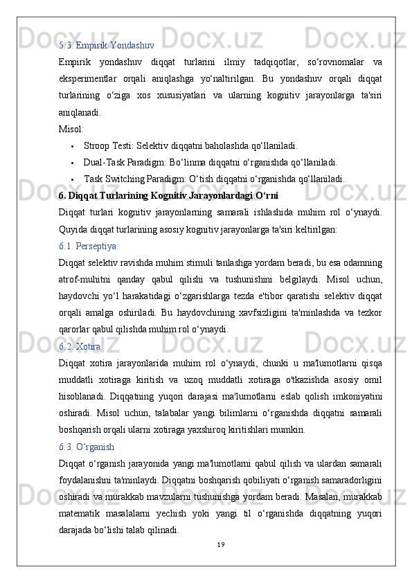 5.3. Empirik Yondashuv
Empirik   yondashuv   diqqat   turlarini   ilmiy   tadqiqotlar,   so‘rovnomalar   va
eksperimentlar   orqali   aniqlashga   yo‘naltirilgan.   Bu   yondashuv   orqali   diqqat
turlarining   o‘ziga   xos   xususiyatlari   va   ularning   kognitiv   jarayonlarga   ta'siri
aniqlanadi.
Misol:
 Stroop Testi:  Selektiv diqqatni baholashda qo‘llaniladi.
 Dual-Task Paradigm:  Bo‘linma diqqatni o‘rganishda qo‘llaniladi.
 Task Switching Paradigm:  O‘tish diqqatni o‘rganishda qo‘llaniladi.
6. Diqqat Turlarining Kognitiv Jarayonlardagi O‘rni
Diqqat   turlari   kognitiv   jarayonlarning   samarali   ishlashida   muhim   rol   o‘ynaydi.
Quyida diqqat turlarining asosiy kognitiv jarayonlarga ta'siri keltirilgan:
6.1. Perseptiya
Diqqat selektiv ravishda muhim stimuli tanlashga yordam beradi, bu esa odamning
atrof-muhitni   qanday   qabul   qilishi   va   tushunishini   belgilaydi.   Misol   uchun,
haydovchi   yo‘l   harakatidagi   o‘zgarishlarga   tezda   e'tibor   qaratishi   selektiv   diqqat
orqali   amalga   oshiriladi.   Bu   haydovchining   xavfsizligini   ta'minlashda   va   tezkor
qarorlar qabul qilishda muhim rol o‘ynaydi.
6.2. Xotira
Diqqat   xotira   jarayonlarida   muhim   rol   o‘ynaydi,   chunki   u   ma'lumotlarni   qisqa
muddatli   xotiraga   kiritish   va   uzoq   muddatli   xotiraga   o'tkazishda   asosiy   omil
hisoblanadi.   Diqqatning   yuqori   darajasi   ma'lumotlarni   eslab   qolish   imkoniyatini
oshiradi.   Misol   uchun,   talabalar   yangi   bilimlarni   o‘rganishda   diqqatni   samarali
boshqarish orqali ularni xotiraga yaxshiroq kiritishlari mumkin.
6.3. O‘rganish
Diqqat o‘rganish jarayonida yangi  ma'lumotlarni  qabul qilish va ulardan samarali
foydalanishni ta'minlaydi. Diqqatni boshqarish qobiliyati o‘rganish samaradorligini
oshiradi va murakkab mavzularni tushunishga yordam beradi. Masalan, murakkab
matematik   masalalarni   yechish   yoki   yangi   til   o‘rganishda   diqqatning   yuqori
darajada bo‘lishi talab qilinadi.
19 