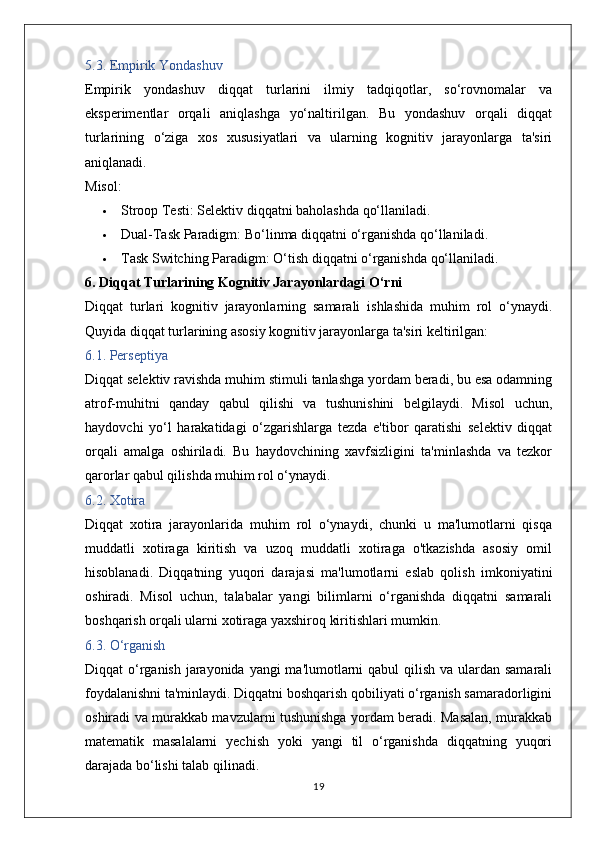 5.3. Empirik Yondashuv
Empirik   yondashuv   diqqat   turlarini   ilmiy   tadqiqotlar,   so‘rovnomalar   va
eksperimentlar   orqali   aniqlashga   yo‘naltirilgan.   Bu   yondashuv   orqali   diqqat
turlarining   o‘ziga   xos   xususiyatlari   va   ularning   kognitiv   jarayonlarga   ta'siri
aniqlanadi.
Misol:
 Stroop Testi:  Selektiv diqqatni baholashda qo‘llaniladi.
 Dual-Task Paradigm:  Bo‘linma diqqatni o‘rganishda qo‘llaniladi.
 Task Switching Paradigm:  O‘tish diqqatni o‘rganishda qo‘llaniladi.
6. Diqqat Turlarining Kognitiv Jarayonlardagi O‘rni
Diqqat   turlari   kognitiv   jarayonlarning   samarali   ishlashida   muhim   rol   o‘ynaydi.
Quyida diqqat turlarining asosiy kognitiv jarayonlarga ta'siri keltirilgan:
6.1. Perseptiya
Diqqat selektiv ravishda muhim stimuli tanlashga yordam beradi, bu esa odamning
atrof-muhitni   qanday   qabul   qilishi   va   tushunishini   belgilaydi.   Misol   uchun,
haydovchi   yo‘l   harakatidagi   o‘zgarishlarga   tezda   e'tibor   qaratishi   selektiv   diqqat
orqali   amalga   oshiriladi.   Bu   haydovchining   xavfsizligini   ta'minlashda   va   tezkor
qarorlar qabul qilishda muhim rol o‘ynaydi.
6.2. Xotira
Diqqat   xotira   jarayonlarida   muhim   rol   o‘ynaydi,   chunki   u   ma'lumotlarni   qisqa
muddatli   xotiraga   kiritish   va   uzoq   muddatli   xotiraga   o'tkazishda   asosiy   omil
hisoblanadi.   Diqqatning   yuqori   darajasi   ma'lumotlarni   eslab   qolish   imkoniyatini
oshiradi.   Misol   uchun,   talabalar   yangi   bilimlarni   o‘rganishda   diqqatni   samarali
boshqarish orqali ularni xotiraga yaxshiroq kiritishlari mumkin.
6.3. O‘rganish
Diqqat o‘rganish jarayonida yangi  ma'lumotlarni  qabul qilish va ulardan samarali
foydalanishni ta'minlaydi. Diqqatni boshqarish qobiliyati o‘rganish samaradorligini
oshiradi va murakkab mavzularni tushunishga yordam beradi. Masalan, murakkab
matematik   masalalarni   yechish   yoki   yangi   til   o‘rganishda   diqqatning   yuqori
darajada bo‘lishi talab qilinadi.
19
