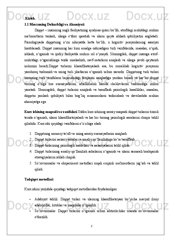  Kirish
1.1  Mavzuning   Dolzarbligi   va   Ahamiyati
Diqqat  –  insonning   ongli   faoliyatining ajralmas qismi bo‘lib, atrofdagi muhitdagi muhim
ma'lumotlarni   tanlash,   ularga   e'tibor   qaratish   va   ularni   qayta   ishlash   qobiliyatini   anglatadi.
Psixologiyada   diqqatning   o‘rni   nihoyatda   katta   bo‘lib,   u   kognitiv   jarayonlarning   asosiysi
hisoblanadi.   Diqqat   insonning   har   kuni   amalga   oshiradigan   turli   vazifalarida,   masalan,   o‘qish,
ishlash,   o‘rganish   va   ijodiy   faoliyatda   muhim   rol   o‘ynaydi.   Shuningdek,   diqqat   insonga   atrof-
muhitdagi   o‘zgarishlarga   tezda   moslashish,   xavf-xatarlarni   aniqlash   va   ularga   javob   qaytarish
imkonini   beradi.Diqqat   turlarini   klassifikatsiyalash   esa,   bu   murakkab   kognitiv   jarayonni
yaxshiroq   tushunish   va   uning   turli   jihatlarini   o‘rganish   uchun   zarurdir.   Diqqatning   turli   turlari
insonning   turli   vazifalarni   bajarishidagi   farqlarini   aniqlashga   yordam   beradi   va   har   bir   diqqat
turining   o‘ziga   xos   xususiyatlarini,   afzalliklarini   hamda   cheklovlarini   tushunishga   imkon
yaratadi.   Shuningdek,   diqqat   turlarini   aniqlash   va   tasniflash   psixologik   kasalliklar,   masalan,
diqqatni   jamlash   qobiliyati   bilan   bog‘liq   muammolarni   tashxislash   va   davolashda   muhim
ahamiyatga ega.
Kurs ishining maqsadi va vazifalari. Ushbu kurs ishining asosiy maqsadi diqqat turlarini tizimli
tarzda o‘rganish, ularni klassifikatsiyalash va har bir turning psixologik asoslarini chuqur tahlil
qilishdir.  Kurs ishi quyidagi vazifalarni o‘z ichiga oladi:
1. Diqqatning umumiy ta'rifi va uning asosiy xususiyatlarini aniqlash.
2. Diqqat turlarini nazariy asoslar va amaliy qo‘llanilishiga ko‘ra tasniflash.
3. Diqqat turlarining psixologik modellari va nazariyalarini tahlil qilish.
4. Diqqat turlarining amaliy qo‘llanilish  sohalarini o‘rganish va ularni samarali boshqarish
strategiyalarini ishlab chiqish.
5. So‘rovnomalar   va   eksperiment   metodlari   orqali   empirik   ma'lumotlarni   yig‘ish   va   tahlil
qilish.
Tadqiqot metodlari
Kurs ishini yozishda quyidagi tadqiqot metodlaridan foydalanilgan:
 Adabiyot   tahlili:   Diqqat   turlari   va   ularning   klassifikatsiyasi   bo‘yicha   mavjud   ilmiy
adabiyotlar, kitoblar va maqolalar o‘rganildi.
 So‘rovnomalar:   Diqqat   turlarini   o‘rganish   uchun   ishtirokchilar   orasida   so‘rovnomalar
o'tkazildi.
2 