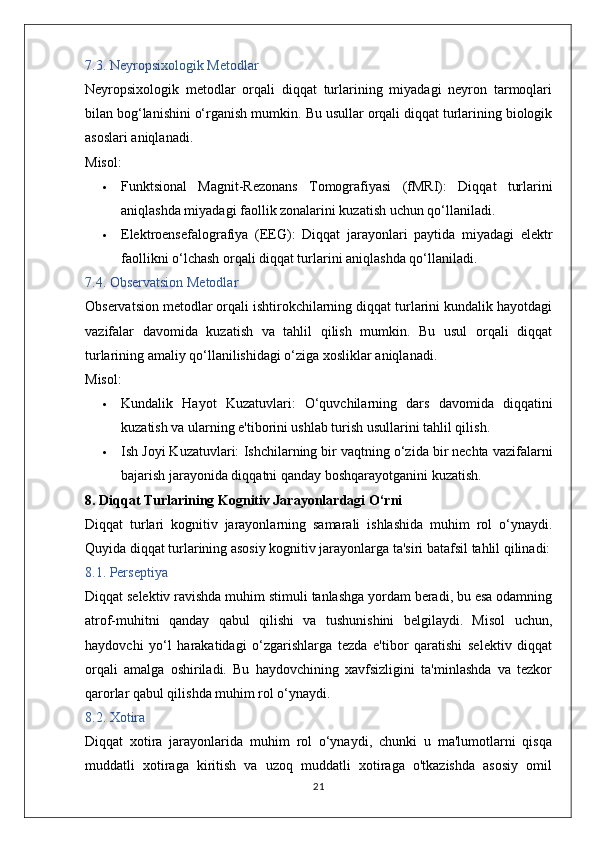 7.3. Neyropsixologik Metodlar
Neyropsixologik   metodlar   orqali   diqqat   turlarining   miyadagi   neyron   tarmoqlari
bilan bog‘lanishini o‘rganish mumkin.  Bu usullar orqali diqqat turlarining biologik
asoslari aniqlanadi.
Misol:
 Funktsional   Magnit-Rezonans   Tomografiyasi   (fMRI):   Diqqat   turlarini
aniqlashda miyadagi faollik zonalarini kuzatish uchun qo‘llaniladi.
 Elektroensefalografiya   (EEG):   Diqqat   jarayonlari   paytida   miyadagi   elektr
faollikni o‘lchash orqali diqqat turlarini aniqlashda qo‘llaniladi.
7.4. Observatsion Metodlar
Observatsion metodlar orqali ishtirokchilarning diqqat turlarini kundalik hayotdagi
vazifalar   davomida   kuzatish   va   tahlil   qilish   mumkin.   Bu   usul   orqali   diqqat
turlarining amaliy qo‘llanilishidagi o‘ziga xosliklar aniqlanadi.
Misol:
 Kundalik   Hayot   Kuzatuvlari:   O‘quvchilarning   dars   davomida   diqqatini
kuzatish va ularning e'tiborini ushlab turish usullarini tahlil qilish.
 Ish Joyi Kuzatuvlari:  Ishchilarning bir vaqtning o‘zida bir nechta vazifalarni
bajarish jarayonida diqqatni qanday boshqarayotganini kuzatish.
8. Diqqat Turlarining Kognitiv Jarayonlardagi O‘rni
Diqqat   turlari   kognitiv   jarayonlarning   samarali   ishlashida   muhim   rol   o‘ynaydi.
Quyida diqqat turlarining asosiy kognitiv jarayonlarga ta'siri batafsil tahlil qilinadi:
8.1. Perseptiya
Diqqat selektiv ravishda muhim stimuli tanlashga yordam beradi, bu esa odamning
atrof-muhitni   qanday   qabul   qilishi   va   tushunishini   belgilaydi.   Misol   uchun,
haydovchi   yo‘l   harakatidagi   o‘zgarishlarga   tezda   e'tibor   qaratishi   selektiv   diqqat
orqali   amalga   oshiriladi.   Bu   haydovchining   xavfsizligini   ta'minlashda   va   tezkor
qarorlar qabul qilishda muhim rol o‘ynaydi.
8.2. Xotira
Diqqat   xotira   jarayonlarida   muhim   rol   o‘ynaydi,   chunki   u   ma'lumotlarni   qisqa
muddatli   xotiraga   kiritish   va   uzoq   muddatli   xotiraga   o'tkazishda   asosiy   omil
21 