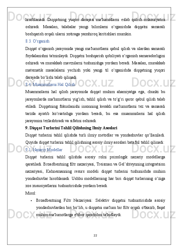 hisoblanadi.   Diqqatning   yuqori   darajasi   ma'lumotlarni   eslab   qolish   imkoniyatini
oshiradi.   Masalan,   talabalar   yangi   bilimlarni   o‘rganishda   diqqatni   samarali
boshqarish orqali ularni xotiraga yaxshiroq kiritishlari mumkin.
8.3. O‘rganish
Diqqat o‘rganish jarayonida yangi  ma'lumotlarni  qabul qilish va ulardan samarali
foydalanishni ta'minlaydi. Diqqatni boshqarish qobiliyati o‘rganish samaradorligini
oshiradi va murakkab mavzularni tushunishga yordam beradi. Masalan, murakkab
matematik   masalalarni   yechish   yoki   yangi   til   o‘rganishda   diqqatning   yuqori
darajada bo‘lishi talab qilinadi.
8.4. Muammolarni Hal Qilish
Muammolarni   hal   qilish   jarayonida   diqqat   muhim   ahamiyatga   ega,   chunki   bu
jarayonlarda  ma'lumotlarni  yig‘ish,  tahlil   qilish  va to‘g‘ri  qaror  qabul   qilish  talab
etiladi.   Diqqatning   fokuslanishi   insonning   kerakli   ma'lumotlarni   tez   va   samarali
tarzda   ajratib   ko‘rsatishga   yordam   beradi,   bu   esa   muammolarni   hal   qilish
jarayonini tezlashtiradi va sifatini oshiradi.
9. Diqqat Turlarini Tahlil Qilishning Ilmiy Asoslari
Diqqat   turlarini   tahlil   qilishda   turli   ilmiy   metodlar   va   yondashuvlar   qo‘llaniladi.
Quyida diqqat turlarini tahlil qilishning asosiy ilmiy asoslari batafsil tahlil qilinadi:
9.1. Nazariy Modellar
Diqqat   turlarini   tahlil   qilishda   asosiy   rolni   psixologik   nazariy   modellarga
qaratiladi. Broadbentning filtr nazariyasi, Treisman va Gel’shteynning integratsion
nazariyasi,   Kahnemanning   resurs   modeli   diqqat   turlarini   tushunishda   muhim
yondashuvlar   hisoblanadi.   Ushbu   modellarning   har   biri   diqqat   turlarining   o‘ziga
xos xususiyatlarini tushuntirishda yordam beradi.
Misol:
 Broadbentning   Filtr   Nazariyasi:   Selektiv   diqqatni   tushuntirishda   asosiy
yondashuvlardan biri bo‘lib, u diqqatni ma'lum bir filtr orqali o'tkazib, faqat
muhim ma'lumotlarga e'tibor qaratishni ta'kidlaydi.
22 