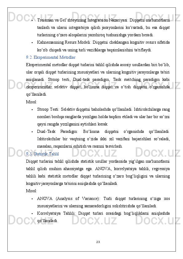  Treisman va Gel’shteynning Integratsion Nazariyasi:  Diqqatni ma'lumotlarni
tanlash   va   ularni   integratsiya   qilish   jarayonlarini   ko‘rsatadi,   bu   esa   diqqat
turlarining o‘zaro aloqalarini yaxshiroq tushunishga yordam beradi.
 Kahnemanning Resurs Modeli:  Diqqatni cheklangan kognitiv resurs sifatida
ko‘rib chiqadi va uning turli vazifalarga taqsimlanishini ta'riflaydi.
9.2. Eksperimental Metodlar
Eksperimental metodlar diqqat turlarini tahlil qilishda asosiy usullardan biri bo‘lib,
ular orqali diqqat turlarining xususiyatlari va ularning kognitiv jarayonlarga ta'siri
aniqlanadi.   Stroop   testi,   Dual-task   paradigm,   Task   switching   paradigm   kabi
eksperimentlar   selektiv   diqqat,   bo‘linma   diqqat   va   o‘tish   diqqatni   o‘rganishda
qo‘llaniladi.
Misol:
 Stroop Testi:  Selektiv diqqatni baholashda qo‘llaniladi. Ishtirokchilarga rang
nomlari boshqa ranglarda yozilgan holda taqdim etiladi va ular har bir so‘zni
qaysi rangda yozilganini aytishlari kerak.
 Dual-Task   Paradigm:   Bo‘linma   diqqatni   o‘rganishda   qo‘llaniladi.
Ishtirokchilar   bir   vaqtning   o‘zida   ikki   xil   vazifani   bajarishlari   so‘raladi,
masalan, raqamlarni eshitish va rasmni tasvirlash.
9.3. Statistik Tahlil
Diqqat   turlarini   tahlil   qilishda   statistik   usullar   yordamida   yig‘ilgan   ma'lumotlarni
tahlil   qilish   muhim   ahamiyatga   ega.   ANOVA,   korrelyatsiya   tahlili,   regressiya
tahlili   kabi   statistik   metodlar   diqqat   turlarining   o‘zaro   bog‘liqligini   va   ularning
kognitiv jarayonlarga ta'sirini aniqlashda qo‘llaniladi.
Misol:
 ANOVA   (Analysis   of   Variance):   Turli   diqqat   turlarining   o‘ziga   xos
xususiyatlarini va ularning samaradorligini solishtirishda qo‘llaniladi.
 Korrelyatsiya   Tahlili:   Diqqat   turlari   orasidagi   bog‘liqliklarni   aniqlashda
qo‘llaniladi.
23 